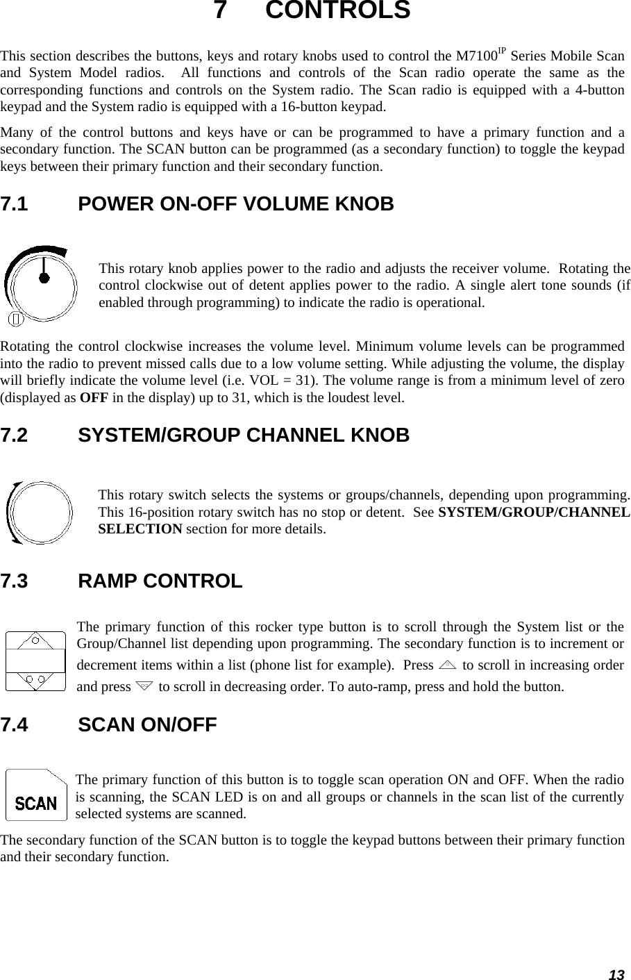 13 7 CONTROLS This section describes the buttons, keys and rotary knobs used to control the M7100IP Series Mobile Scan and System Model radios.  All functions and controls of the Scan radio operate the same as the corresponding functions and controls on the System radio. The Scan radio is equipped with a 4-button keypad and the System radio is equipped with a 16-button keypad. Many of the control buttons and keys have or can be programmed to have a primary function and a secondary function. The SCAN button can be programmed (as a secondary function) to toggle the keypad keys between their primary function and their secondary function. 7.1  POWER ON-OFF VOLUME KNOB    This rotary knob applies power to the radio and adjusts the receiver volume.  Rotating the control clockwise out of detent applies power to the radio. A single alert tone sounds (if enabled through programming) to indicate the radio is operational.  Rotating the control clockwise increases the volume level. Minimum volume levels can be programmed into the radio to prevent missed calls due to a low volume setting. While adjusting the volume, the display will briefly indicate the volume level (i.e. VOL = 31). The volume range is from a minimum level of zero (displayed as OFF in the display) up to 31, which is the loudest level. 7.2  SYSTEM/GROUP CHANNEL KNOB    This rotary switch selects the systems or groups/channels, depending upon programming.This 16-position rotary switch has no stop or detent.  See SYSTEM/GROUP/CHANNEL SELECTION section for more details.  7.3  RAMP CONTROL    The primary function of this rocker type button is to scroll through the System list or the Group/Channel list depending upon programming. The secondary function is to increment or decrement items within a list (phone list for example).  Press ,to scroll in increasing order and press . to scroll in decreasing order. To auto-ramp, press and hold the button.  7.4  SCAN ON/OFF    The primary function of this button is to toggle scan operation ON and OFF. When the radio is scanning, the SCAN LED is on and all groups or channels in the scan list of the currently selected systems are scanned.  The secondary function of the SCAN button is to toggle the keypad buttons between their primary function and their secondary function. 