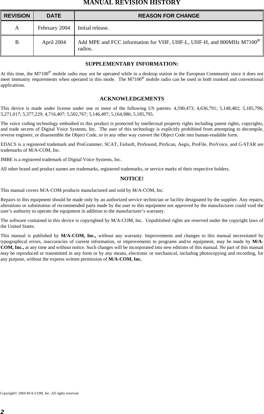  2 MANUAL REVISION HISTORY REVISION  DATE  REASON FOR CHANGE A  February 2004  Initial release. B  April 2004  Add MPE and FCC information for VHF, UHF-L, UHF-H, and 800MHz M7100IP radios. SUPPLEMENTARY INFORMATION: At this time, the M7100IP mobile radio may not be operated while in a desktop station in the European Community since it does not meet immunity requirements when operated in this mode.  The M7100IP mobile radio can be used in both trunked and conventional applications. ACKNOWLEDGEMENTS This device is made under license under one or more of the following US patents: 4,590,473; 4,636,791; 5,148,482; 5,185,796; 5,271,017; 5,377,229; 4,716,407; 5,502,767; 5,146,497; 5,164,986; 5,185,795. The voice coding technology embodied in this product is protected by intellectual property rights including patent rights, copyrights, and trade secrets of Digital Voice Systems, Inc.  The user of this technology is explicitly prohibited from attempting to decompile, reverse engineer, or disassemble the Object Code, or in any other way convert the Object Code into human-readable form. EDACS is a registered trademark and ProGrammer, SCAT, Failsoft, ProSound, ProScan, Aegis, ProFile, ProVoice, and G-STAR are trademarks of M/A-COM, Inc. IMBE is a registered trademark of Digital Voice Systems, Inc. All other brand and product names are trademarks, registered trademarks, or service marks of their respective holders. NOTICE! This manual covers M/A-COM products manufactured and sold by M/A-COM, Inc. Repairs to this equipment should be made only by an authorized service technician or facility designated by the supplier. Any repairs, alterations or substitution of recommended parts made by the user to this equipment not approved by the manufacturer could void the user’s authority to operate the equipment in addition to the manufacturer’s warranty. The software contained in this device is copyrighted by M/A-COM, Inc.  Unpublished rights are reserved under the copyright laws of the United States. This manual is published by M/A-COM, Inc., without any warranty. Improvements and changes to this manual necessitated by typographical errors, inaccuracies of current information, or improvements to programs and/or equipment, may be made by M/A-COM, Inc., at any time and without notice. Such changes will be incorporated into new editions of this manual. No part of this manual may be reproduced or transmitted in any form or by any means, electronic or mechanical, including photocopying and recording, for any purpose, without the express written permission of M/A-COM, Inc.  Copyright© 2004 M/A-COM, Inc. All rights reserved. 