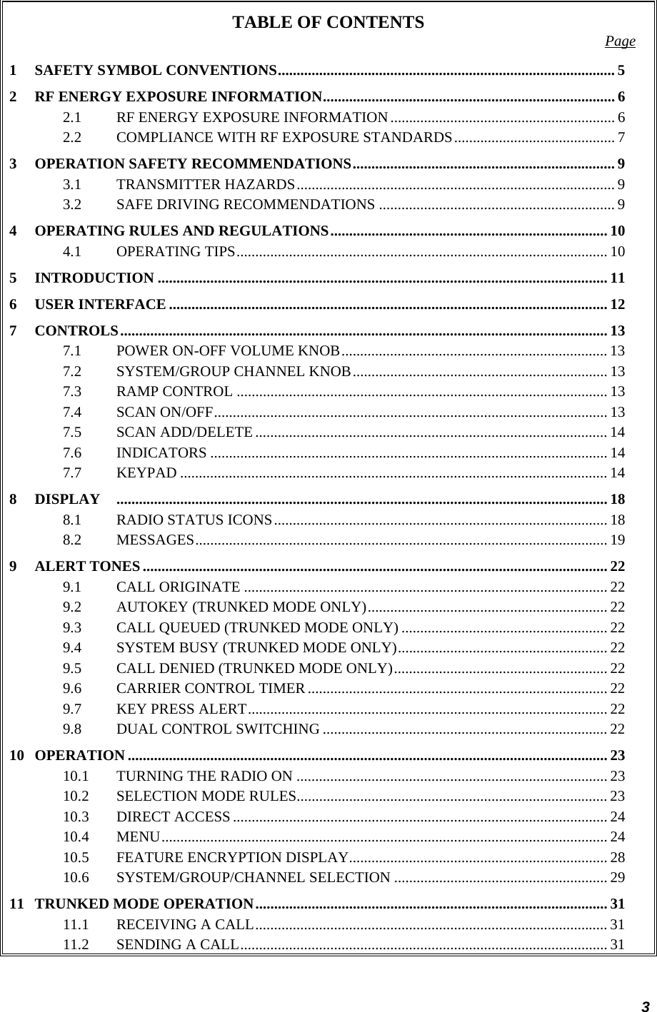 3 TABLE OF CONTENTS  Page 1 SAFETY SYMBOL CONVENTIONS.......................................................................................... 5 2 RF ENERGY EXPOSURE INFORMATION.............................................................................. 6 2.1 RF ENERGY EXPOSURE INFORMATION............................................................ 6 2.2 COMPLIANCE WITH RF EXPOSURE STANDARDS........................................... 7 3 OPERATION SAFETY RECOMMENDATIONS...................................................................... 9 3.1 TRANSMITTER HAZARDS..................................................................................... 9 3.2 SAFE DRIVING RECOMMENDATIONS ............................................................... 9 4 OPERATING RULES AND REGULATIONS.......................................................................... 10 4.1 OPERATING TIPS................................................................................................... 10 5 INTRODUCTION ........................................................................................................................ 11 6 USER INTERFACE ..................................................................................................................... 12 7 CONTROLS.................................................................................................................................. 13 7.1 POWER ON-OFF VOLUME KNOB....................................................................... 13 7.2 SYSTEM/GROUP CHANNEL KNOB.................................................................... 13 7.3 RAMP CONTROL ................................................................................................... 13 7.4 SCAN ON/OFF......................................................................................................... 13 7.5 SCAN ADD/DELETE .............................................................................................. 14 7.6 INDICATORS .......................................................................................................... 14 7.7 KEYPAD .................................................................................................................. 14 8 DISPLAY ................................................................................................................................... 18 8.1 RADIO STATUS ICONS......................................................................................... 18 8.2 MESSAGES.............................................................................................................. 19 9 ALERT TONES............................................................................................................................ 22 9.1 CALL ORIGINATE ................................................................................................. 22 9.2 AUTOKEY (TRUNKED MODE ONLY)................................................................ 22 9.3 CALL QUEUED (TRUNKED MODE ONLY) ....................................................... 22 9.4 SYSTEM BUSY (TRUNKED MODE ONLY)........................................................ 22 9.5 CALL DENIED (TRUNKED MODE ONLY)......................................................... 22 9.6 CARRIER CONTROL TIMER ................................................................................ 22 9.7 KEY PRESS ALERT................................................................................................ 22 9.8 DUAL CONTROL SWITCHING ............................................................................ 22 10 OPERATION ................................................................................................................................ 23 10.1 TURNING THE RADIO ON ................................................................................... 23 10.2 SELECTION MODE RULES................................................................................... 23 10.3 DIRECT ACCESS .................................................................................................... 24 10.4 MENU....................................................................................................................... 24 10.5 FEATURE ENCRYPTION DISPLAY..................................................................... 28 10.6 SYSTEM/GROUP/CHANNEL SELECTION ......................................................... 29 11 TRUNKED MODE OPERATION.............................................................................................. 31 11.1 RECEIVING A CALL.............................................................................................. 31 11.2 SENDING A CALL.................................................................................................. 31 