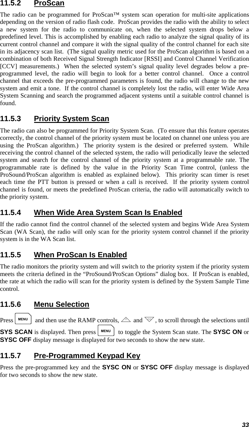 33 11.5.2 ProScan The radio can be programmed for ProScan™ system scan operation for multi-site applications depending on the version of radio flash code.  ProScan provides the radio with the ability to select a new system for the radio to communicate on, when the selected system drops below a predefined level. This is accomplished by enabling each radio to analyze the signal quality of its current control channel and compare it with the signal quality of the control channel for each site in its adjacency scan list.  (The signal quality metric used for the ProScan algorithm is based on a combination of both Received Signal Strength Indicator [RSSI] and Control Channel Verification [CCV] measurements.)  When the selected system’s signal quality level degrades below a pre-programmed level, the radio will begin to look for a better control channel.  Once a control channel that exceeds the pre-programmed parameters is found, the radio will change to the new system and emit a tone.  If the control channel is completely lost the radio, will enter Wide Area System Scanning and search the programmed adjacent systems until a suitable control channel is found. 11.5.3  Priority System Scan The radio can also be programmed for Priority System Scan.  (To ensure that this feature operates correctly, the control channel of the priority system must be located on channel one unless you are using the ProScan algorithm.)  The priority system is the desired or preferred system.  While receiving the control channel of the selected system, the radio will periodically leave the selected system and search for the control channel of the priority system at a programmable rate. The programmable rate is defined by the value in the Priority Scan Time control, (unless the ProSound/ProScan algorithm is enabled as explained below).  This priority scan timer is reset each time the PTT button is pressed or when a call is received.  If the priority system control channel is found, or meets the predefined ProScan criteria, the radio will automatically switch to the priority system. 11.5.4  When Wide Area System Scan Is Enabled If the radio cannot find the control channel of the selected system and begins Wide Area System Scan (WA Scan), the radio will only scan for the priority system control channel if the priority system is in the WA Scan list. 11.5.5  When ProScan Is Enabled The radio monitors the priority system and will switch to the priority system if the priority system meets the criteria defined in the “ProSound/ProScan Options” dialog box.  If ProScan is enabled, the rate at which the radio will scan for the priority system is defined by the System Sample Time control. 11.5.6 Menu Selection Press M and then use the RAMP controls, , and ., to scroll through the selections until SYS SCAN is displayed. Then press M to toggle the System Scan state. The SYSC ON or SYSC OFF display message is displayed for two seconds to show the new state. 11.5.7  Pre-Programmed Keypad Key Press the pre-programmed key and the SYSC ON or SYSC OFF display message is displayed for two seconds to show the new state. 