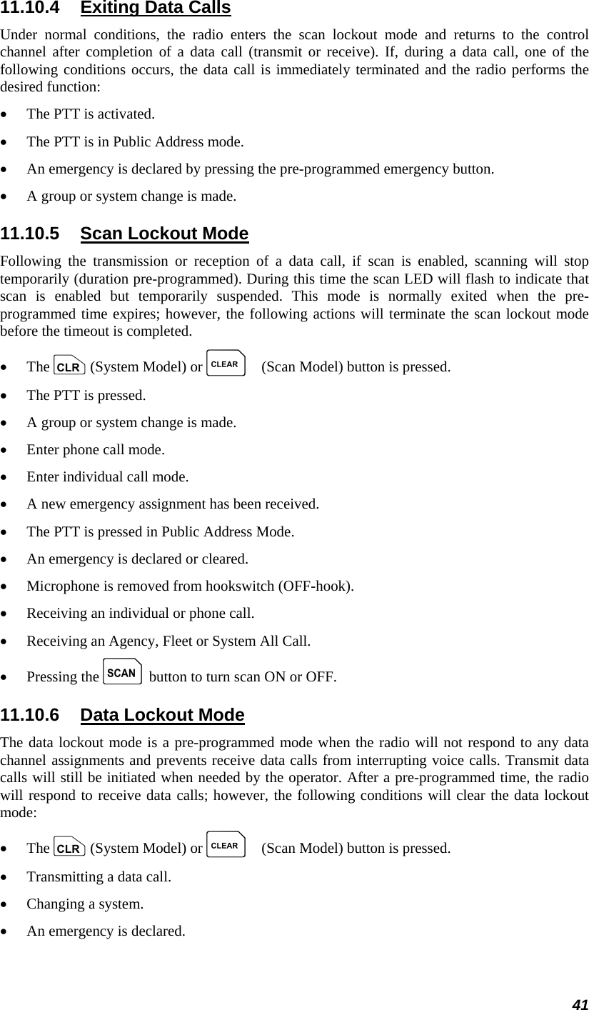 41 11.10.4  Exiting Data Calls Under normal conditions, the radio enters the scan lockout mode and returns to the control channel after completion of a data call (transmit or receive). If, during a data call, one of the following conditions occurs, the data call is immediately terminated and the radio performs the desired function: •  The PTT is activated. •  The PTT is in Public Address mode. •  An emergency is declared by pressing the pre-programmed emergency button. •  A group or system change is made. 11.10.5  Scan Lockout Mode Following the transmission or reception of a data call, if scan is enabled, scanning will stop temporarily (duration pre-programmed). During this time the scan LED will flash to indicate that scan is enabled but temporarily suspended. This mode is normally exited when the pre-programmed time expires; however, the following actions will terminate the scan lockout mode before the timeout is completed. •  The c (System Model) or C (Scan Model) button is pressed. •  The PTT is pressed. •  A group or system change is made. •  Enter phone call mode. •  Enter individual call mode. •  A new emergency assignment has been received. •  The PTT is pressed in Public Address Mode. •  An emergency is declared or cleared. •  Microphone is removed from hookswitch (OFF-hook). •  Receiving an individual or phone call. •  Receiving an Agency, Fleet or System All Call. •  Pressing the k button to turn scan ON or OFF. 11.10.6  Data Lockout Mode The data lockout mode is a pre-programmed mode when the radio will not respond to any data channel assignments and prevents receive data calls from interrupting voice calls. Transmit data calls will still be initiated when needed by the operator. After a pre-programmed time, the radio will respond to receive data calls; however, the following conditions will clear the data lockout mode: •  The c (System Model) or C (Scan Model) button is pressed. •  Transmitting a data call. •  Changing a system. •  An emergency is declared. 