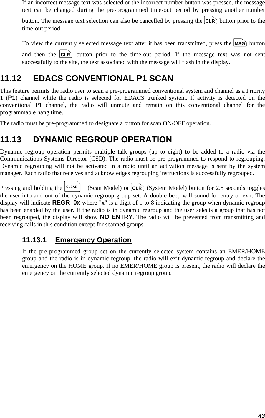 43 If an incorrect message text was selected or the incorrect number button was pressed, the message text can be changed during the pre-programmed time-out period by pressing another number button. The message text selection can also be cancelled by pressing the c button prior to the time-out period. To view the currently selected message text after it has been transmitted, press the n button and then the c button prior to the time-out period. If the message text was not sent successfully to the site, the text associated with the message will flash in the display. 11.12  EDACS CONVENTIONAL P1 SCAN This feature permits the radio user to scan a pre-programmed conventional system and channel as a Priority 1 (P1) channel while the radio is selected for EDACS trunked system. If activity is detected on the conventional P1 channel, the radio will unmute and remain on this conventional channel for the programmable hang time. The radio must be pre-programmed to designate a button for scan ON/OFF operation. 11.13  DYNAMIC REGROUP OPERATION Dynamic regroup operation permits multiple talk groups (up to eight) to be added to a radio via the Communications Systems Director (CSD). The radio must be pre-programmed to respond to regrouping. Dynamic regrouping will not be activated in a radio until an activation message is sent by the system manager. Each radio that receives and acknowledges regrouping instructions is successfully regrouped. Pressing and holding the C (Scan Model) or c (System Model) button for 2.5 seconds toggles the user into and out of the dynamic regroup group set. A double beep will sound for entry or exit. The display will indicate REGR_0x where &quot;x&quot; is a digit of 1 to 8 indicating the group when dynamic regroup has been enabled by the user. If the radio is in dynamic regroup and the user selects a group that has not been regrouped, the display will show NO ENTRY. The radio will be prevented from transmitting and receiving calls in this condition except for scanned groups. 11.13.1 Emergency Operation If the pre-programmed group set on the currently selected system contains an EMER/HOME group and the radio is in dynamic regroup, the radio will exit dynamic regroup and declare the emergency on the HOME group. If no EMER/HOME group is present, the radio will declare the emergency on the currently selected dynamic regroup group. 
