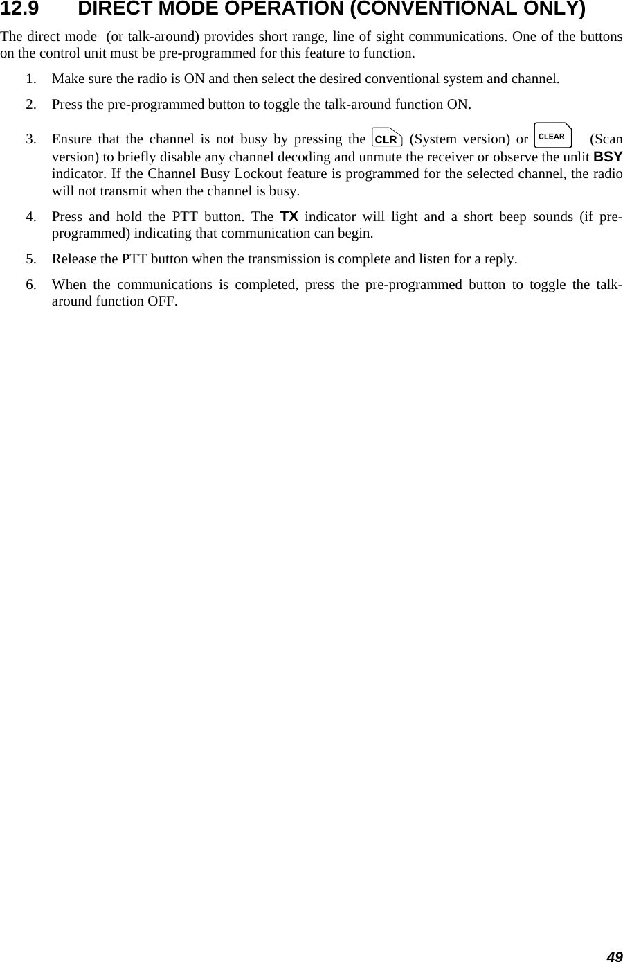 49 12.9  DIRECT MODE OPERATION (CONVENTIONAL ONLY) The direct mode  (or talk-around) provides short range, line of sight communications. One of the buttons on the control unit must be pre-programmed for this feature to function. 1.   Make sure the radio is ON and then select the desired conventional system and channel. 2.   Press the pre-programmed button to toggle the talk-around function ON. 3.   Ensure that the channel is not busy by pressing the c (System version) or C (Scan version) to briefly disable any channel decoding and unmute the receiver or observe the unlit BSY indicator. If the Channel Busy Lockout feature is programmed for the selected channel, the radio will not transmit when the channel is busy. 4.   Press and hold the PTT button. The TX indicator will light and a short beep sounds (if pre-programmed) indicating that communication can begin. 5.   Release the PTT button when the transmission is complete and listen for a reply. 6.   When the communications is completed, press the pre-programmed button to toggle the talk-around function OFF. 