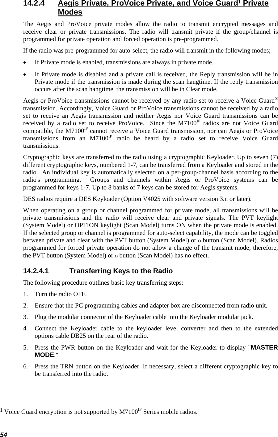  54 14.2.4  Aegis Private, ProVoice Private, and Voice Guard1 Private Modes The Aegis and ProVoice private modes allow the radio to transmit encrypted messages and receive clear or private transmissions. The radio will transmit private if the group/channel is programmed for private operation and forced operation is pre-programmed. If the radio was pre-programmed for auto-select, the radio will transmit in the following modes; •  If Private mode is enabled, transmissions are always in private mode. •  If Private mode is disabled and a private call is received, the Reply transmission will be in Private mode if the transmission is made during the scan hangtime. If the reply transmission occurs after the scan hangtime, the transmission will be in Clear mode. Aegis or ProVoice transmissions cannot be received by any radio set to receive a Voice Guard® transmission. Accordingly, Voice Guard or ProVoice transmissions cannot be received by a radio set to receive an Aegis transmission and neither Aegis nor Voice Guard transmissions can be received by a radio set to receive ProVoice.  Since the M7100IP radios are not Voice Guard compatible, the M7100IP cannot receive a Voice Guard transmission, nor can Aegis or ProVoice transmissions from an M7100IP radio be heard by a radio set to receive Voice Guard transmissions. Cryptographic keys are transferred to the radio using a cryptographic Keyloader. Up to seven (7) different cryptographic keys, numbered 1-7, can be transferred from a Keyloader and stored in the radio.  An individual key is automatically selected on a per-group/channel basis according to the radio&apos;s programming.  Groups and channels within Aegis or ProVoice systems can be programmed for keys 1-7. Up to 8 banks of 7 keys can be stored for Aegis systems. DES radios require a DES Keyloader (Option V4025 with software version 3.n or later).  When operating on a group or channel programmed for private mode, all transmissions will be private transmissions and the radio will receive clear and private signals. The PVT keylight (System Model) or OPTION keylight (Scan Model) turns ON when the private mode is enabled. If the selected group or channel is programmed for auto-select capability, the mode can be toggled between private and clear with the PVT button (System Model) or O button (Scan Model). Radios programmed for forced private operation do not allow a change of the transmit mode; therefore, the PVT button (System Model) or O button (Scan Model) has no effect. 14.2.4.1  Transferring Keys to the Radio The following procedure outlines basic key transferring steps: 1.   Turn the radio OFF. 2.   Ensure that the PC programming cables and adapter box are disconnected from radio unit. 3.   Plug the modular connector of the Keyloader cable into the Keyloader modular jack. 4.   Connect the Keyloader cable to the keyloader level converter and then to the extended options cable DB25 on the rear of the radio. 5.   Press the PWR button on the Keyloader and wait for the Keyloader to display &quot;MASTER MODE.&quot; 6.   Press the TRN button on the Keyloader. If necessary, select a different cryptographic key to be transferred into the radio.                                                            1 Voice Guard encryption is not supported by M7100IP Series mobile radios. 