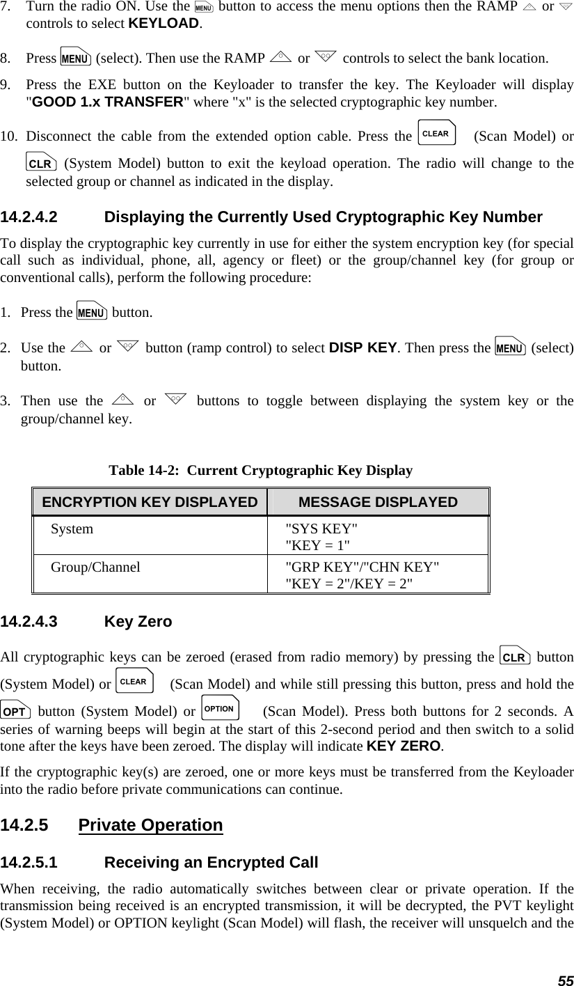 55 7.   Turn the radio ON. Use the m button to access the menu options then the RAMP , or . controls to select KEYLOAD. 8.   Press m (select). Then use the RAMP , or . controls to select the bank location. 9.   Press the EXE button on the Keyloader to transfer the key. The Keyloader will display &quot;GOOD 1.x TRANSFER&quot; where &quot;x&quot; is the selected cryptographic key number. 10.  Disconnect the cable from the extended option cable. Press the C (Scan Model) or c (System Model) button to exit the keyload operation. The radio will change to the selected group or channel as indicated in the display. 14.2.4.2  Displaying the Currently Used Cryptographic Key Number To display the cryptographic key currently in use for either the system encryption key (for special call such as individual, phone, all, agency or fleet) or the group/channel key (for group or conventional calls), perform the following procedure: 1.   Press the m button. 2.   Use the , or . button (ramp control) to select DISP KEY. Then press the m (select) button. 3.  Then use the , or . buttons to toggle between displaying the system key or the group/channel key.  Table 14-2:  Current Cryptographic Key Display ENCRYPTION KEY DISPLAYED  MESSAGE DISPLAYED System &quot;SYS KEY&quot; &quot;KEY = 1&quot; Group/Channel  &quot;GRP KEY&quot;/&quot;CHN KEY&quot; &quot;KEY = 2&quot;/KEY = 2&quot; 14.2.4.3 Key Zero All cryptographic keys can be zeroed (erased from radio memory) by pressing the c button (System Model) or C (Scan Model) and while still pressing this button, press and hold the o button (System Model) or O (Scan Model). Press both buttons for 2 seconds. A series of warning beeps will begin at the start of this 2-second period and then switch to a solid tone after the keys have been zeroed. The display will indicate KEY ZERO. If the cryptographic key(s) are zeroed, one or more keys must be transferred from the Keyloader into the radio before private communications can continue. 14.2.5 Private Operation 14.2.5.1  Receiving an Encrypted Call When receiving, the radio automatically switches between clear or private operation. If the transmission being received is an encrypted transmission, it will be decrypted, the PVT keylight (System Model) or OPTION keylight (Scan Model) will flash, the receiver will unsquelch and the 