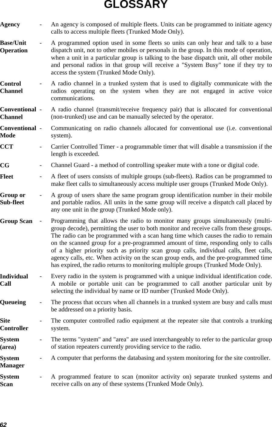  62 GLOSSARY Agency  -   An agency is composed of multiple fleets. Units can be programmed to initiate agencycalls to access multiple fleets (Trunked Mode Only).  Base/Unit  Operation  -   A programmed option used in some fleets so units can only hear and talk to a basedispatch unit, not to other mobiles or personals in the group. In this mode of operation,when a unit in a particular group is talking to the base dispatch unit, all other mobile and personal radios in that group will receive a &quot;System Busy&quot; tone if they try toaccess the system (Trunked Mode Only).  Control Channel   -   A radio channel in a trunked system that is used to digitally communicate with the radios operating on the system when they are not engaged in active voicecommunications.  Conventional Channel   -   A radio channel (transmit/receive frequency pair) that is allocated for conventional(non-trunked) use and can be manually selected by the operator.  Conventional  Mode   -   Communicating on radio channels allocated for conventional use (i.e. conventionalsystem).  CCT  -   Carrier Controlled Timer - a programmable timer that will disable a transmission if the length is exceeded.  CG  -   Channel Guard - a method of controlling speaker mute with a tone or digital code.  Fleet  -   A fleet of users consists of multiple groups (sub-fleets). Radios can be programmed to make fleet calls to simultaneously access multiple user groups (Trunked Mode Only). Group or  Sub-fleet   -   A group of users share the same program group identification number in their mobileand portable radios. All units in the same group will receive a dispatch call placed byany one unit in the group (Trunked Mode only).  Group Scan  -   Programming that allows the radio to monitor many groups simultaneously (multi-group decode), permitting the user to both monitor and receive calls from these groups.The radio can be programmed with a scan hang time which causes the radio to remain on the scanned group for a pre-programmed amount of time, responding only to calls of a higher priority such as priority scan group calls, individual calls, fleet calls,agency calls, etc. When activity on the scan group ends, and the pre-programmed time has expired, the radio returns to monitoring multiple groups (Trunked Mode Only).  Individual  Call   -   Every radio in the system is programmed with a unique individual identification code.A mobile or portable unit can be programmed to call another particular unit by selecting the individual by name or ID number (Trunked Mode Only).  Queueing  -   The process that occurs when all channels in a trunked system are busy and calls mustbe addressed on a priority basis.  Site  Controller   -   The computer controlled radio equipment at the repeater site that controls a trunkingsystem.  System (area)   -   The terms &quot;system&quot; and &quot;area&quot; are used interchangeably to refer to the particular groupof station repeaters currently providing service to the radio.  System  Manager   -   A computer that performs the databasing and system monitoring for the site controller. System  Scan   -   A programmed feature to scan (monitor activity on) separate trunked systems andreceive calls on any of these systems (Trunked Mode Only).  