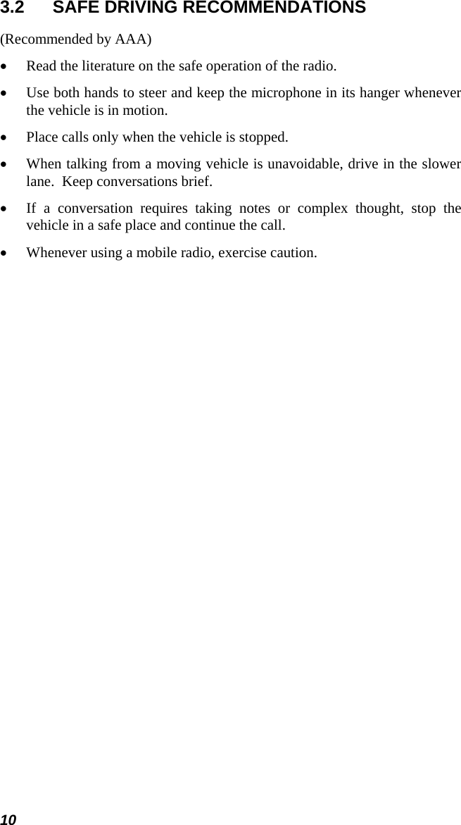 10 3.2  SAFE DRIVING RECOMMENDATIONS (Recommended by AAA) • Read the literature on the safe operation of the radio. • Use both hands to steer and keep the microphone in its hanger whenever the vehicle is in motion. • Place calls only when the vehicle is stopped. • When talking from a moving vehicle is unavoidable, drive in the slower lane.  Keep conversations brief. • If a conversation requires taking notes or complex thought, stop the vehicle in a safe place and continue the call. • Whenever using a mobile radio, exercise caution. 