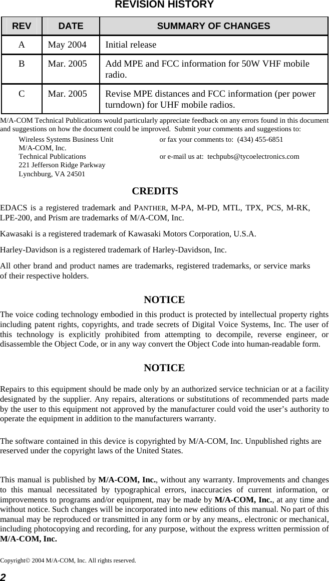 2 Copyright© 2004 M/A-COM, Inc. All rights reserved.REVISION HISTORY REV  DATE  SUMMARY OF CHANGES A  May 2004  Initial release B  Mar. 2005  Add MPE and FCC information for 50W VHF mobile radio. C  Mar. 2005  Revise MPE distances and FCC information (per power turndown) for UHF mobile radios. M/A-COM Technical Publications would particularly appreciate feedback on any errors found in this document and suggestions on how the document could be improved.  Submit your comments and suggestions to: Wireless Systems Business Unit  or fax your comments to:  (434) 455-6851 M/A-COM, Inc. Technical Publications  or e-mail us at:  techpubs@tycoelectronics.com 221 Jefferson Ridge Parkway Lynchburg, VA 24501 CREDITS EDACS is a registered trademark and PANTHER, M-PA, M-PD, MTL, TPX, PCS, M-RK, LPE-200, and Prism are trademarks of M/A-COM, Inc. Kawasaki is a registered trademark of Kawasaki Motors Corporation, U.S.A. Harley-Davidson is a registered trademark of Harley-Davidson, Inc. All other brand and product names are trademarks, registered trademarks, or service marks of their respective holders. NOTICE The voice coding technology embodied in this product is protected by intellectual property rights including patent rights, copyrights, and trade secrets of Digital Voice Systems, Inc. The user of this technology is explicitly prohibited from attempting to decompile, reverse engineer, or disassemble the Object Code, or in any way convert the Object Code into human-readable form. NOTICE Repairs to this equipment should be made only by an authorized service technician or at a facility designated by the supplier. Any repairs, alterations or substitutions of recommended parts made by the user to this equipment not approved by the manufacturer could void the user’s authority to operate the equipment in addition to the manufacturers warranty. The software contained in this device is copyrighted by M/A-COM, Inc. Unpublished rights are reserved under the copyright laws of the United States. This manual is published by M/A-COM, Inc., without any warranty. Improvements and changes to this manual necessitated by typographical errors, inaccuracies of current information, or improvements to programs and/or equipment, may be made by M/A-COM, Inc., at any time and without notice. Such changes will be incorporated into new editions of this manual. No part of this manual may be reproduced or transmitted in any form or by any means,. electronic or mechanical, including photocopying and recording, for any purpose, without the express written permission of M/A-COM, Inc. 