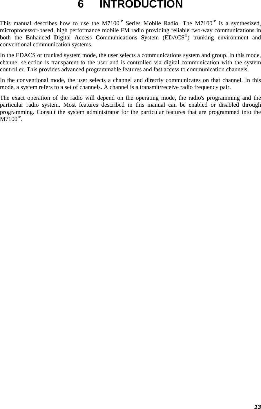 13 6 INTRODUCTION This manual describes how to use the M7100IP Series Mobile Radio. The M7100IP is a synthesized, microprocessor-based, high performance mobile FM radio providing reliable two-way communications in both the Enhanced  Digital  Access  Communications  System (EDACS®) trunking environment and conventional communication systems. In the EDACS or trunked system mode, the user selects a communications system and group. In this mode, channel selection is transparent to the user and is controlled via digital communication with the system controller. This provides advanced programmable features and fast access to communication channels. In the conventional mode, the user selects a channel and directly communicates on that channel. In this mode, a system refers to a set of channels. A channel is a transmit/receive radio frequency pair. The exact operation of the radio will depend on the operating mode, the radio&apos;s programming and the particular radio system. Most features described in this manual can be enabled or disabled through programming. Consult the system administrator for the particular features that are programmed into the M7100IP. 