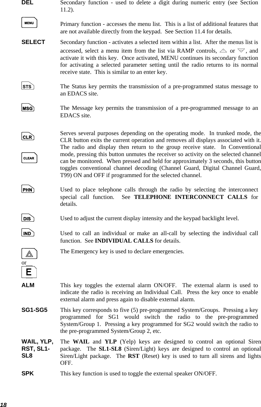  18 DEL    Secondary function - used to delete a digit during numeric entry (see Section 11.2). M  Primary function - accesses the menu list.  This is a list of additional features that are not available directly from the keypad.  See Section 11.4 for details. SELECT  Secondary function - activates a selected item within a list.  After the menus list is accessed, select a menu item from the list via RAMP controls, , or ., and activate it with this key.  Once activated, MENU continues its secondary function for activating a selected parameter setting until the radio returns to its normal receive state.  This is similar to an enter key. s   The Status key permits the transmission of a pre-programmed status message to an EDACS site. n    The Message key permits the transmission of a pre-programmed message to an EDACS site.   c  C Serves several purposes depending on the operating mode.  In trunked mode, theCLR button exits the current operation and removes all displays associated with it. The radio and display then return to the group receive state.  In Conventionalmode, pressing this button unmutes the receiver so activity on the selected channelcan be monitored.  When pressed and held for approximately 3 seconds, this button toggles conventional channel decoding (Channel Guard, Digital Channel Guard,T99) ON and OFF if programmed for the selected channel.  p    Used to place telephone calls through the radio by selecting the interconnect special call function.  See TELEPHONE INTERCONNECT CALLS for details. d    Used to adjust the current display intensity and the keypad backlight level. i    Used to call an individual or make an all-call by selecting the individual call function.  See INDIVIDUAL CALLS for details. E or  The Emergency key is used to declare emergencies. ALM    This key toggles the external alarm ON/OFF.  The external alarm is used to indicate the radio is receiving an Individual Call.  Press the key once to enable external alarm and press again to disable external alarm. SG1-SG5  This key corresponds to five (5) pre-programmed System/Groups.  Pressing a key programmed for SG1 would switch the radio to the pre-programmed System/Group 1.  Pressing a key programmed for SG2 would switch the radio to the pre-programmed System/Group 2, etc.  WAIL, YLP,  RST, SL1- SL8  The  WAIL and YLP (Yelp) keys are designed to control an optional Siren package.  The SL1-SL8 (Siren/Light) keys are designed to control an optional Siren/Light package.  The RST (Reset) key is used to turn all sirens and lights OFF.  SPK     This key function is used to toggle the external speaker ON/OFF. 