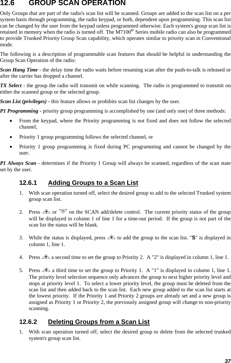 37 12.6  GROUP SCAN OPERATION Only Groups that are part of the radio&apos;s scan list will be scanned. Groups are added to the scan list on a per system basis through programming, the radio keypad, or both, dependent upon programming. This scan list can be changed by the user from the keypad unless programmed otherwise. Each system&apos;s group scan list is retained in memory when the radio is turned off. The M7100IP Series mobile radio can also be programmed to provide Trunked Priority Group Scan capability, which operates similar to priority scan in Conventional mode. The following is a description of programmable scan features that should be helpful in understanding the Group Scan Operation of the radio: Scan Hang Time - the delay time the radio waits before resuming scan after the push-to-talk is released or after the carrier has dropped a channel. TX Select - the group the radio will transmit on while scanning.  The radio is programmed to transmit on either the scanned group or the selected group. Scan List (privileges) - this feature allows or prohibits scan list changes by the user. P1 Programming - priority group programming is accomplished by one (and only one) of three methods: • From the keypad, where the Priority programming is not fixed and does not follow the selected channel, • Priority 1 group programming follows the selected channel, or • Priority 1 group programming is fixed during PC programming and cannot be changed by the user. P1 Always Scan - determines if the Priority 1 Group will always be scanned, regardless of the scan state set by the user. 12.6.1  Adding Groups to a Scan List 1.   With scan operation turned off, select the desired group to add to the selected Trunked system group scan list. 2.   Press &lt; or &gt; on the SCAN add/delete control.  The current priority status of the group will be displayed in column 1 of line 1 for a time-out period.  If the group is not part of the scan list the status will be blank. 3.   While the status is displayed, press &lt; to add the group to the scan list. &quot;S&quot; is displayed in column 1, line 1. 4.   Press &lt; a second time to set the group to Priority 2.  A &quot;2&quot; is displayed in column 1, line 1. 5.   Press &lt; a third time to set the group to Priority 1.  A &quot;1&quot; is displayed in column 1, line 1.  The priority level selection sequence only advances the group to next higher priority level and stops at priority level 1.  To select a lower priority level, the group must be deleted from the scan list and then added back to the scan list.  Each new group added to the scan list starts at the lowest priority.  If the Priority 1 and Priority 2 groups are already set and a new group is assigned as Priority 1 or Priority 2, the previously assigned group will change to non-priority scanning. 12.6.2  Deleting Groups from a Scan List 1. With scan operation turned off, select the desired group to delete from the selected trunked system&apos;s group scan list. 