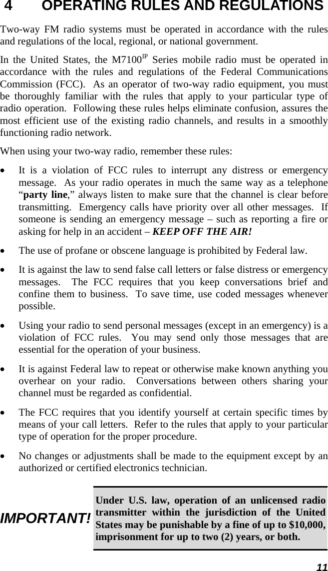 11 4  OPERATING RULES AND REGULATIONS Two-way FM radio systems must be operated in accordance with the rules and regulations of the local, regional, or national government. In the United States, the M7100IP Series mobile radio must be operated in accordance with the rules and regulations of the Federal Communications Commission (FCC).  As an operator of two-way radio equipment, you must be thoroughly familiar with the rules that apply to your particular type of radio operation.  Following these rules helps eliminate confusion, assures the most efficient use of the existing radio channels, and results in a smoothly functioning radio network. When using your two-way radio, remember these rules: •  It is a violation of FCC rules to interrupt any distress or emergency message.  As your radio operates in much the same way as a telephone “party line,” always listen to make sure that the channel is clear before transmitting.  Emergency calls have priority over all other messages.  If someone is sending an emergency message – such as reporting a fire or asking for help in an accident – KEEP OFF THE AIR! •  The use of profane or obscene language is prohibited by Federal law. •  It is against the law to send false call letters or false distress or emergency messages.  The FCC requires that you keep conversations brief and confine them to business.  To save time, use coded messages whenever possible. •  Using your radio to send personal messages (except in an emergency) is a violation of FCC rules.  You may send only those messages that are essential for the operation of your business. •  It is against Federal law to repeat or otherwise make known anything you overhear on your radio.  Conversations between others sharing your channel must be regarded as confidential. •  The FCC requires that you identify yourself at certain specific times by means of your call letters.  Refer to the rules that apply to your particular type of operation for the proper procedure. •  No changes or adjustments shall be made to the equipment except by an authorized or certified electronics technician.  IMPORTANT! Under U.S. law, operation of an unlicensed radio transmitter within the jurisdiction of the United States may be punishable by a fine of up to $10,000, imprisonment for up to two (2) years, or both. 