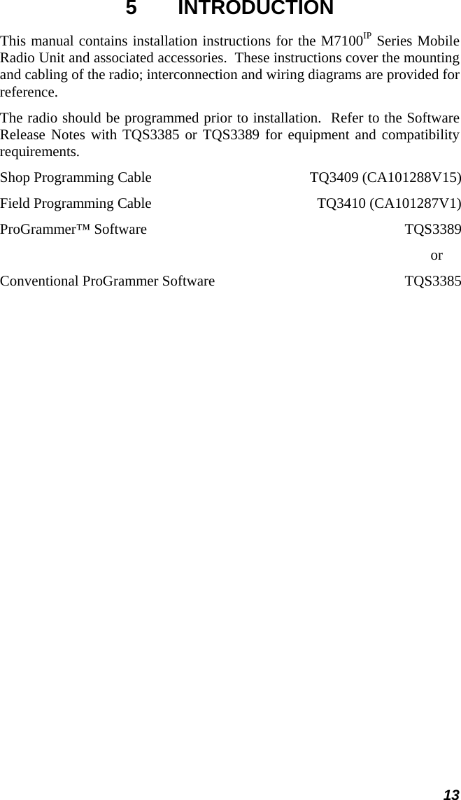 13 5 INTRODUCTION This manual contains installation instructions for the M7100IP Series Mobile Radio Unit and associated accessories.  These instructions cover the mounting and cabling of the radio; interconnection and wiring diagrams are provided for reference.   The radio should be programmed prior to installation.  Refer to the Software Release Notes with TQS3385 or TQS3389 for equipment and compatibility requirements. Shop Programming Cable  TQ3409 (CA101288V15) Field Programming Cable  TQ3410 (CA101287V1) ProGrammer™ Software  TQS3389            or Conventional ProGrammer Software  TQS3385 