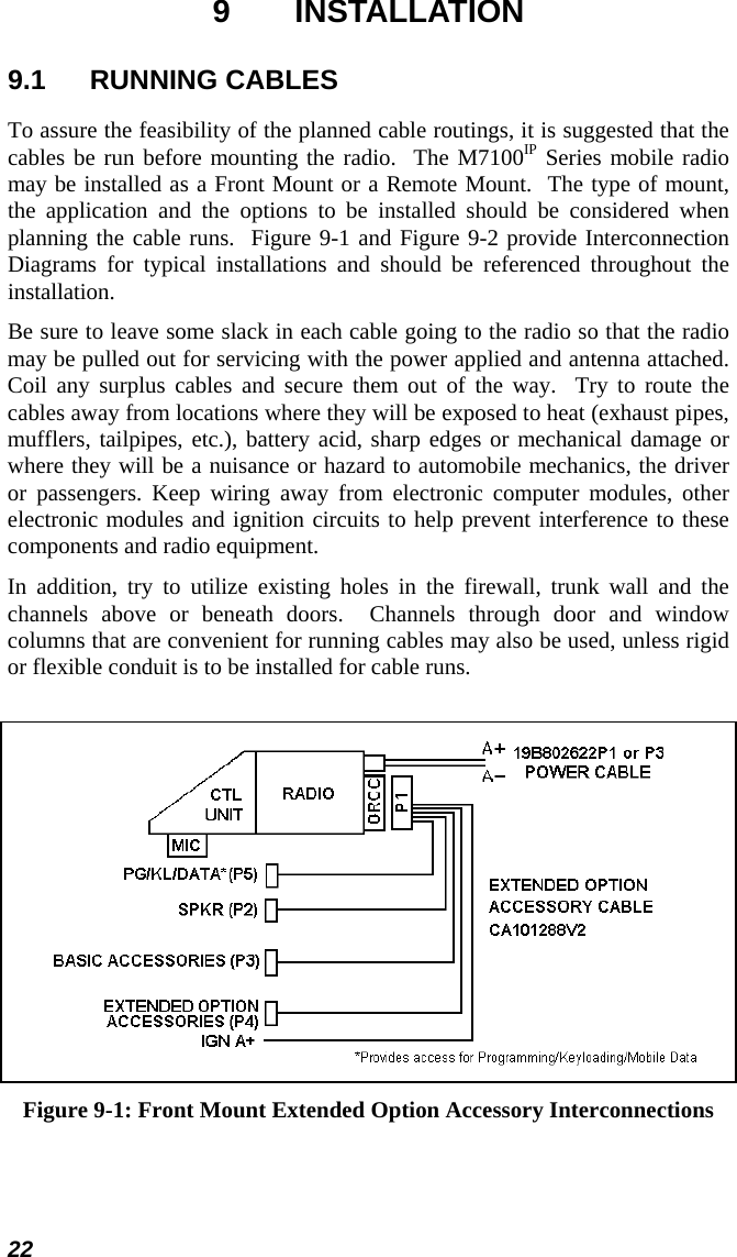 22 9 INSTALLATION 9.1 RUNNING CABLES To assure the feasibility of the planned cable routings, it is suggested that the cables be run before mounting the radio.  The M7100IP Series mobile radio may be installed as a Front Mount or a Remote Mount.  The type of mount, the application and the options to be installed should be considered when planning the cable runs.  Figure 9-1 and Figure 9-2 provide Interconnection Diagrams for typical installations and should be referenced throughout the installation. Be sure to leave some slack in each cable going to the radio so that the radio may be pulled out for servicing with the power applied and antenna attached.  Coil any surplus cables and secure them out of the way.  Try to route the cables away from locations where they will be exposed to heat (exhaust pipes, mufflers, tailpipes, etc.), battery acid, sharp edges or mechanical damage or where they will be a nuisance or hazard to automobile mechanics, the driver or passengers. Keep wiring away from electronic computer modules, other electronic modules and ignition circuits to help prevent interference to these components and radio equipment. In addition, try to utilize existing holes in the firewall, trunk wall and the channels above or beneath doors.  Channels through door and window columns that are convenient for running cables may also be used, unless rigid or flexible conduit is to be installed for cable runs.   Figure 9-1: Front Mount Extended Option Accessory Interconnections 