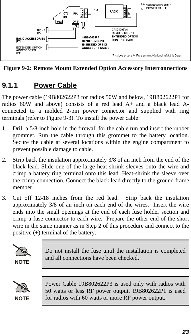 23  Figure 9-2: Remote Mount Extended Option Accessory Interconnections 9.1.1 Power Cable The power cable (19B802622P3 for radios 50W and below, 19B802622P1 for radios 60W and above) consists of a red lead A+ and a black lead A- connected to a molded 2-pin power connector and supplied with ring terminals (refer to Figure 9-3). To install the power cable: 1.  Drill a 5/8-inch hole in the firewall for the cable run and insert the rubber grommet. Run the cable through this grommet to the battery location. Secure the cable at several locations within the engine compartment to prevent possible damage to cable. 2.  Strip back the insulation approximately 3/8 of an inch from the end of the black lead. Slide one of the large heat shrink sleeves onto the wire and crimp a battery ring terminal onto this lead. Heat-shrink the sleeve over the crimp connection. Connect the black lead directly to the ground frame member.  3.  Cut off 12-18 inches from the red lead.  Strip back the insulation approximately 3/8 of an inch on each end of the wires.  Insert the wire ends into the small openings at the end of each fuse holder section and crimp a fuse connector to each wire.  Prepare the other end of the short wire in the same manner as in Step 2 of this procedure and connect to the positive (+) terminal of the battery. NOTE Do not install the fuse until the installation is completed and all connections have been checked.  NOTE Power Cable 19B802622P3 is used only with radios with 50 watts or less RF power output. 19B802622P1 is used for radios with 60 watts or more RF power output.  