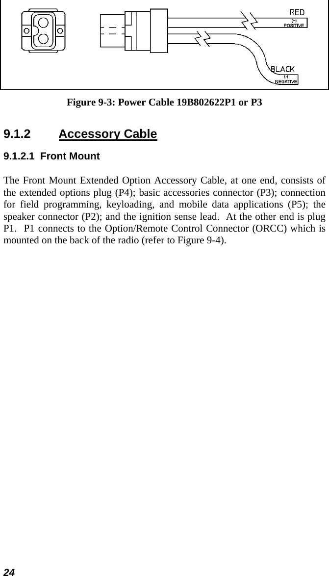 24  Figure 9-3: Power Cable 19B802622P1 or P3 9.1.2 Accessory Cable 9.1.2.1 Front Mount The Front Mount Extended Option Accessory Cable, at one end, consists of the extended options plug (P4); basic accessories connector (P3); connection for field programming, keyloading, and mobile data applications (P5); the speaker connector (P2); and the ignition sense lead.  At the other end is plug P1.  P1 connects to the Option/Remote Control Connector (ORCC) which is mounted on the back of the radio (refer to Figure 9-4). 