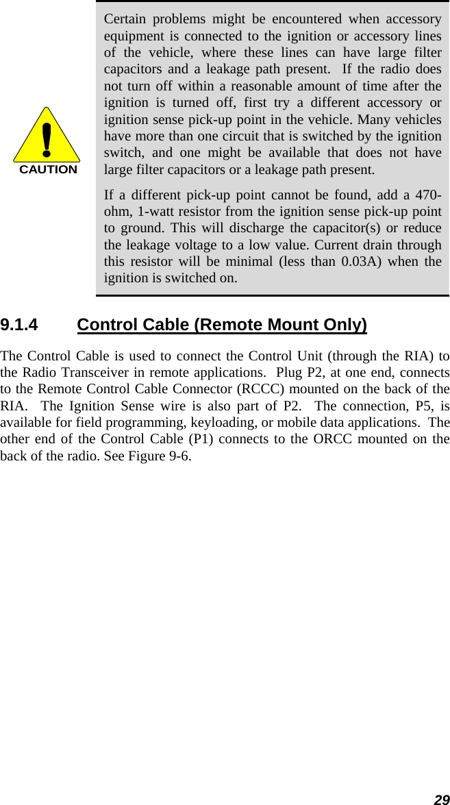 29 CAUTION Certain problems might be encountered when accessory equipment is connected to the ignition or accessory lines of the vehicle, where these lines can have large filter capacitors and a leakage path present.  If the radio does not turn off within a reasonable amount of time after the ignition is turned off, first try a different accessory or ignition sense pick-up point in the vehicle. Many vehicles have more than one circuit that is switched by the ignition switch, and one might be available that does not have large filter capacitors or a leakage path present. If a different pick-up point cannot be found, add a 470-ohm, 1-watt resistor from the ignition sense pick-up point to ground. This will discharge the capacitor(s) or reduce the leakage voltage to a low value. Current drain through this resistor will be minimal (less than 0.03A) when the ignition is switched on. 9.1.4  Control Cable (Remote Mount Only) The Control Cable is used to connect the Control Unit (through the RIA) to the Radio Transceiver in remote applications.  Plug P2, at one end, connects to the Remote Control Cable Connector (RCCC) mounted on the back of the RIA.  The Ignition Sense wire is also part of P2.  The connection, P5, is available for field programming, keyloading, or mobile data applications.  The other end of the Control Cable (P1) connects to the ORCC mounted on the back of the radio. See Figure 9-6. 
