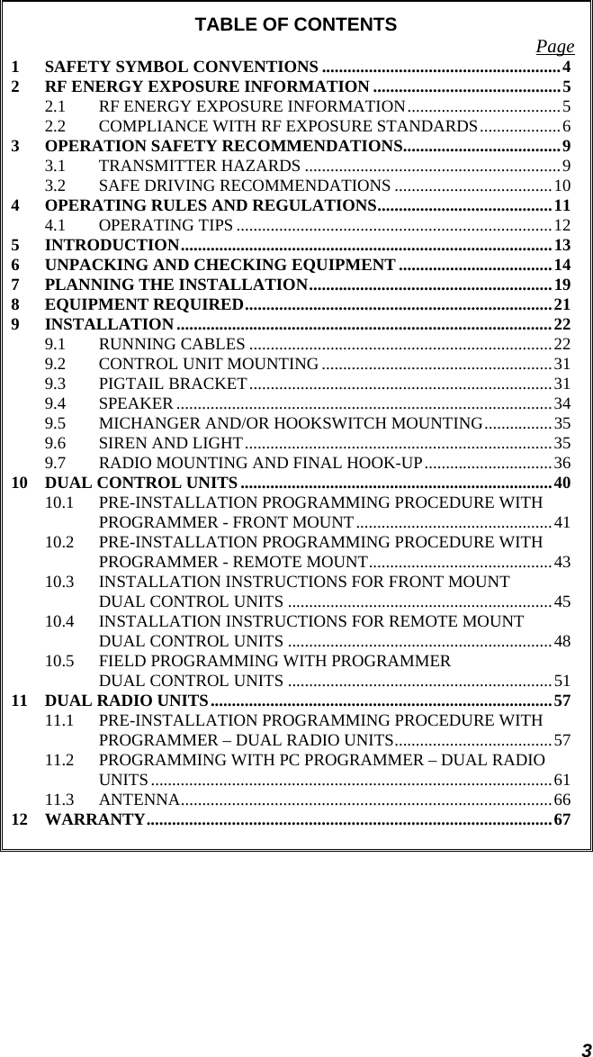 3 TABLE OF CONTENTS  Page 1 SAFETY SYMBOL CONVENTIONS ........................................................4 2 RF ENERGY EXPOSURE INFORMATION ............................................5 2.1 RF ENERGY EXPOSURE INFORMATION....................................5 2.2 COMPLIANCE WITH RF EXPOSURE STANDARDS...................6 3 OPERATION SAFETY RECOMMENDATIONS.....................................9 3.1 TRANSMITTER HAZARDS ............................................................9 3.2 SAFE DRIVING RECOMMENDATIONS .....................................10 4 OPERATING RULES AND REGULATIONS.........................................11 4.1 OPERATING TIPS ..........................................................................12 5 INTRODUCTION.......................................................................................13 6 UNPACKING AND CHECKING EQUIPMENT ....................................14 7 PLANNING THE INSTALLATION.........................................................19 8 EQUIPMENT REQUIRED........................................................................21 9 INSTALLATION........................................................................................22 9.1 RUNNING CABLES .......................................................................22 9.2 CONTROL UNIT MOUNTING ......................................................31 9.3 PIGTAIL BRACKET.......................................................................31 9.4 SPEAKER ........................................................................................34 9.5 MICHANGER AND/OR HOOKSWITCH MOUNTING................35 9.6 SIREN AND LIGHT........................................................................35 9.7 RADIO MOUNTING AND FINAL HOOK-UP..............................36 10 DUAL CONTROL UNITS .........................................................................40 10.1 PRE-INSTALLATION PROGRAMMING PROCEDURE WITH PROGRAMMER - FRONT MOUNT..............................................41 10.2 PRE-INSTALLATION PROGRAMMING PROCEDURE WITH PROGRAMMER - REMOTE MOUNT...........................................43 10.3 INSTALLATION INSTRUCTIONS FOR FRONT MOUNT DUAL CONTROL UNITS ..............................................................45 10.4 INSTALLATION INSTRUCTIONS FOR REMOTE MOUNT DUAL CONTROL UNITS ..............................................................48 10.5 FIELD PROGRAMMING WITH PROGRAMMER DUAL CONTROL UNITS ..............................................................51 11 DUAL RADIO UNITS................................................................................57 11.1 PRE-INSTALLATION PROGRAMMING PROCEDURE WITH PROGRAMMER – DUAL RADIO UNITS.....................................57 11.2 PROGRAMMING WITH PC PROGRAMMER – DUAL RADIO UNITS..............................................................................................61 11.3 ANTENNA.......................................................................................66 12 WARRANTY...............................................................................................67 