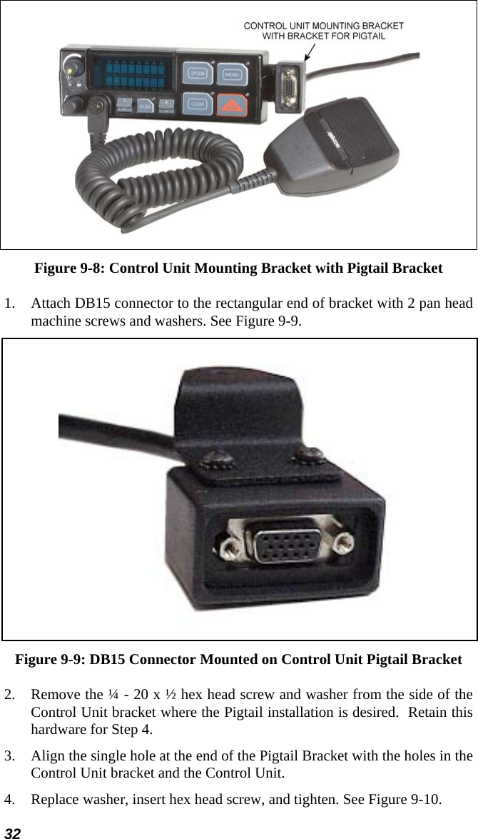32  Figure 9-8: Control Unit Mounting Bracket with Pigtail Bracket 1.  Attach DB15 connector to the rectangular end of bracket with 2 pan head machine screws and washers. See Figure 9-9.  Figure 9-9: DB15 Connector Mounted on Control Unit Pigtail Bracket 2.  Remove the ¼ - 20 x ½ hex head screw and washer from the side of the Control Unit bracket where the Pigtail installation is desired.  Retain this hardware for Step 4. 3.  Align the single hole at the end of the Pigtail Bracket with the holes in the Control Unit bracket and the Control Unit. 4.  Replace washer, insert hex head screw, and tighten. See Figure 9-10. 