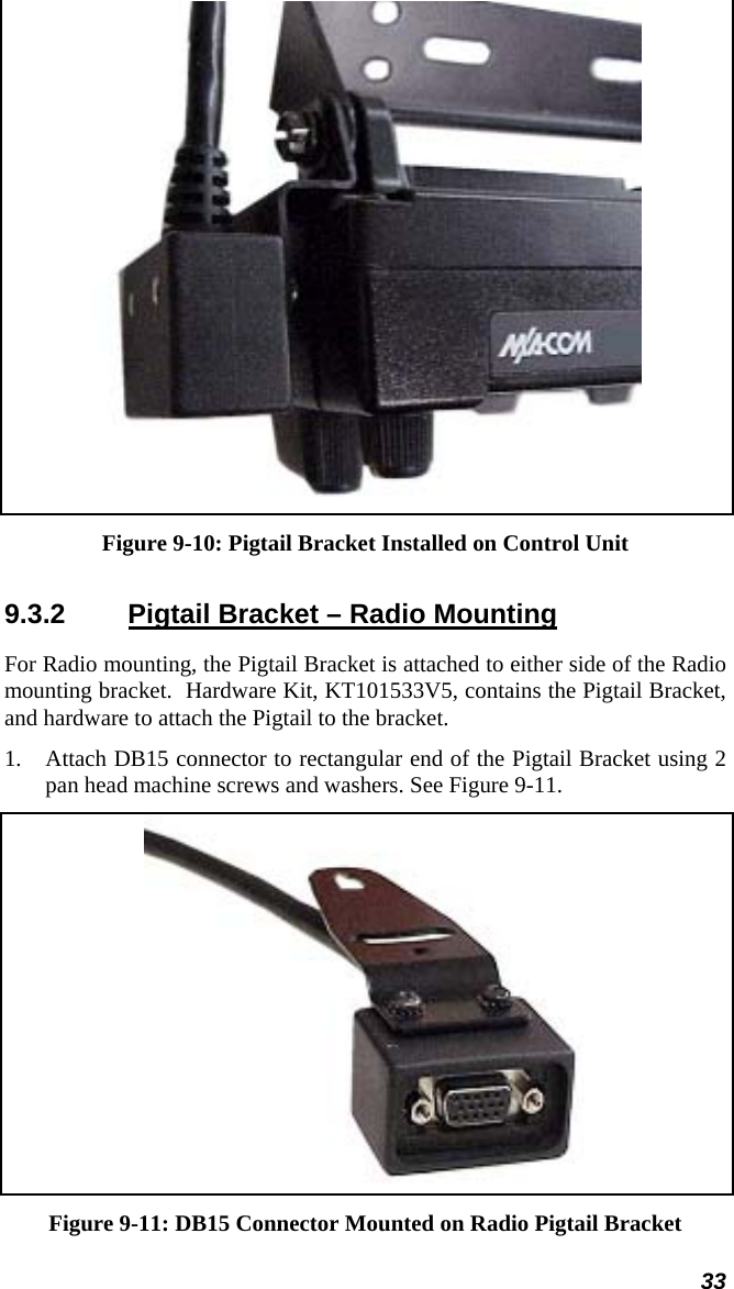 33  Figure 9-10: Pigtail Bracket Installed on Control Unit 9.3.2  Pigtail Bracket – Radio Mounting For Radio mounting, the Pigtail Bracket is attached to either side of the Radio mounting bracket.  Hardware Kit, KT101533V5, contains the Pigtail Bracket, and hardware to attach the Pigtail to the bracket. 1.  Attach DB15 connector to rectangular end of the Pigtail Bracket using 2 pan head machine screws and washers. See Figure 9-11.  Figure 9-11: DB15 Connector Mounted on Radio Pigtail Bracket 