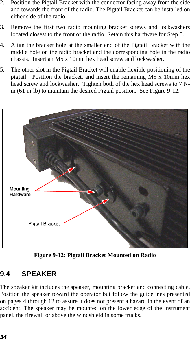 34 2.  Position the Pigtail Bracket with the connector facing away from the side and towards the front of the radio. The Pigtail Bracket can be installed on either side of the radio. 3.  Remove the first two radio mounting bracket screws and lockwashers located closest to the front of the radio. Retain this hardware for Step 5.  4.  Align the bracket hole at the smaller end of the Pigtail Bracket with the middle hole on the radio bracket and the corresponding hole in the radio chassis.  Insert an M5 x 10mm hex head screw and lockwasher. 5.  The other slot in the Pigtail Bracket will enable flexible positioning of the pigtail.  Position the bracket, and insert the remaining M5 x 10mm hex head screw and lockwasher.  Tighten both of the hex head screws to 7 N-m (61 in-lb) to maintain the desired Pigtail position.  See Figure 9-12.   Figure 9-12: Pigtail Bracket Mounted on Radio 9.4 SPEAKER The speaker kit includes the speaker, mounting bracket and connecting cable. Position the speaker toward the operator but follow the guidelines presented on pages 4 through 12 to assure it does not present a hazard in the event of an accident. The speaker may be mounted on the lower edge of the instrument panel, the firewall or above the windshield in some trucks.  