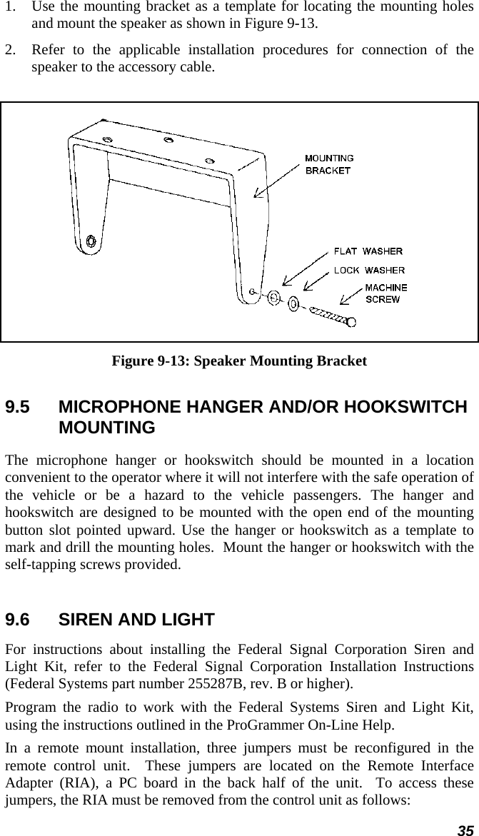 35 1.  Use the mounting bracket as a template for locating the mounting holes and mount the speaker as shown in Figure 9-13. 2.  Refer to the applicable installation procedures for connection of the speaker to the accessory cable.   Figure 9-13: Speaker Mounting Bracket 9.5  MICROPHONE HANGER AND/OR HOOKSWITCH MOUNTING The microphone hanger or hookswitch should be mounted in a location convenient to the operator where it will not interfere with the safe operation of the vehicle or be a hazard to the vehicle passengers. The hanger and hookswitch are designed to be mounted with the open end of the mounting button slot pointed upward. Use the hanger or hookswitch as a template to mark and drill the mounting holes.  Mount the hanger or hookswitch with the self-tapping screws provided.   9.6  SIREN AND LIGHT For instructions about installing the Federal Signal Corporation Siren and Light Kit, refer to the Federal Signal Corporation Installation Instructions (Federal Systems part number 255287B, rev. B or higher). Program the radio to work with the Federal Systems Siren and Light Kit, using the instructions outlined in the ProGrammer On-Line Help. In a remote mount installation, three jumpers must be reconfigured in the remote control unit.  These jumpers are located on the Remote Interface Adapter (RIA), a PC board in the back half of the unit.  To access these jumpers, the RIA must be removed from the control unit as follows: 