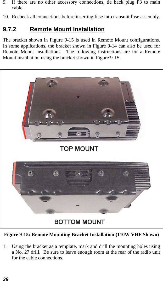 38 9.  If there are no other accessory connections, tie back plug P3 to main cable. 10.  Recheck all connections before inserting fuse into transmit fuse assembly. 9.7.2  Remote Mount Installation The bracket shown in Figure 9-15 is used in Remote Mount configurations.  In some applications, the bracket shown in Figure 9-14 can also be used for Remote Mount installations.  The following instructions are for a Remote Mount installation using the bracket shown in Figure 9-15.    Figure 9-15: Remote Mounting Bracket Installation (110W VHF Shown) 1.  Using the bracket as a template, mark and drill the mounting holes using a No. 27 drill.  Be sure to leave enough room at the rear of the radio unit for the cable connections. 