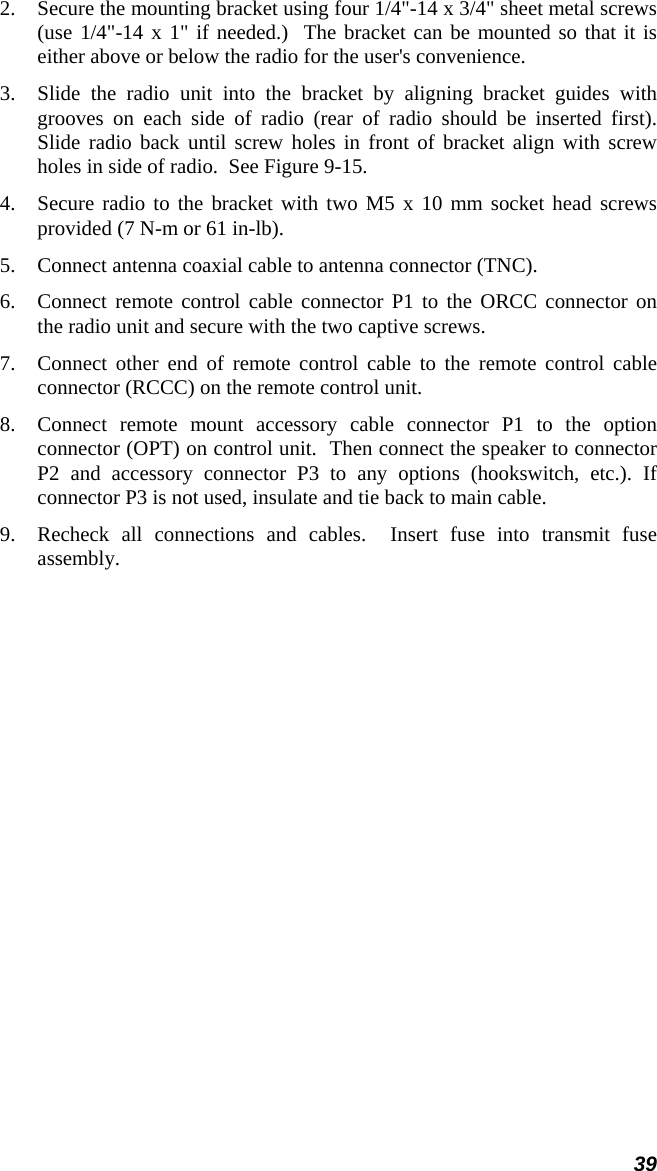 39 2.  Secure the mounting bracket using four 1/4&quot;-14 x 3/4&quot; sheet metal screws (use 1/4&quot;-14 x 1&quot; if needed.)  The bracket can be mounted so that it is either above or below the radio for the user&apos;s convenience.  3.  Slide the radio unit into the bracket by aligning bracket guides with grooves on each side of radio (rear of radio should be inserted first).  Slide radio back until screw holes in front of bracket align with screw holes in side of radio.  See Figure 9-15. 4.  Secure radio to the bracket with two M5 x 10 mm socket head screws provided (7 N-m or 61 in-lb). 5.  Connect antenna coaxial cable to antenna connector (TNC). 6.  Connect remote control cable connector P1 to the ORCC connector on the radio unit and secure with the two captive screws. 7.  Connect other end of remote control cable to the remote control cable connector (RCCC) on the remote control unit. 8.  Connect remote mount accessory cable connector P1 to the option connector (OPT) on control unit.  Then connect the speaker to connector P2 and accessory connector P3 to any options (hookswitch, etc.). If connector P3 is not used, insulate and tie back to main cable. 9.  Recheck all connections and cables.  Insert fuse into transmit fuse assembly. 
