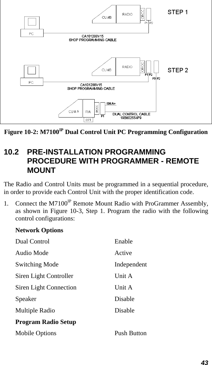 43  Figure 10-2: M7100IP Dual Control Unit PC Programming Configuration  10.2 PRE-INSTALLATION PROGRAMMING PROCEDURE WITH PROGRAMMER - REMOTE MOUNT The Radio and Control Units must be programmed in a sequential procedure, in order to provide each Control Unit with the proper identification code. 1.  Connect the M7100IP Remote Mount Radio with ProGrammer Assembly, as shown in Figure 10-3, Step 1. Program the radio with the following control configurations: Network Options Dual Control  Enable Audio Mode  Active Switching Mode  Independent Siren Light Controller  Unit A Siren Light Connection  Unit A Speaker Disable Multiple Radio  Disable Program Radio Setup Mobile Options  Push Button 