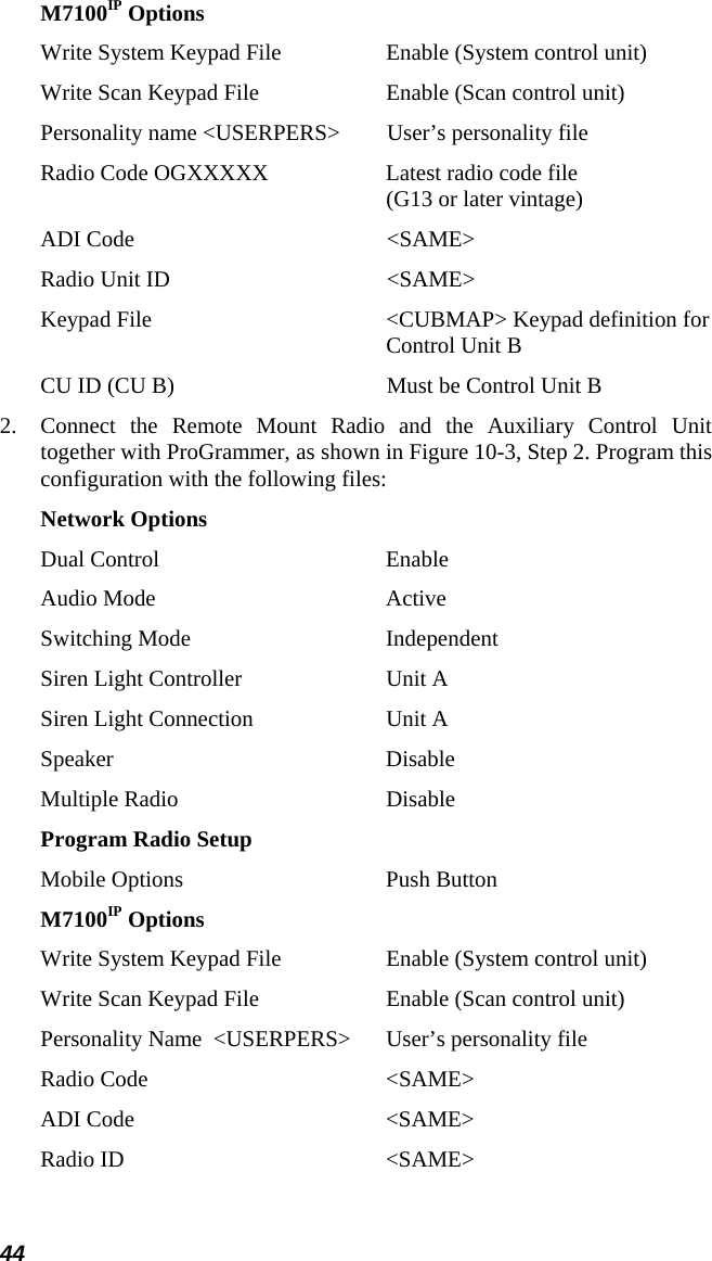 44 M7100IP Options Write System Keypad File  Enable (System control unit) Write Scan Keypad File  Enable (Scan control unit) Personality name &lt;USERPERS&gt;  User’s personality file Radio Code OGXXXXX  Latest radio code file  (G13 or later vintage) ADI Code  &lt;SAME&gt; Radio Unit ID  &lt;SAME&gt; Keypad File  &lt;CUBMAP&gt; Keypad definition for  Control Unit B CU ID (CU B)  Must be Control Unit B 2.  Connect the Remote Mount Radio and the Auxiliary Control Unit together with ProGrammer, as shown in Figure 10-3, Step 2. Program this configuration with the following files: Network Options Dual Control  Enable Audio Mode  Active Switching Mode  Independent Siren Light Controller  Unit A Siren Light Connection  Unit A Speaker Disable Multiple Radio  Disable Program Radio Setup Mobile Options  Push Button M7100IP Options Write System Keypad File  Enable (System control unit) Write Scan Keypad File  Enable (Scan control unit) Personality Name  &lt;USERPERS&gt;  User’s personality file Radio Code   &lt;SAME&gt; ADI Code  &lt;SAME&gt; Radio ID  &lt;SAME&gt; 