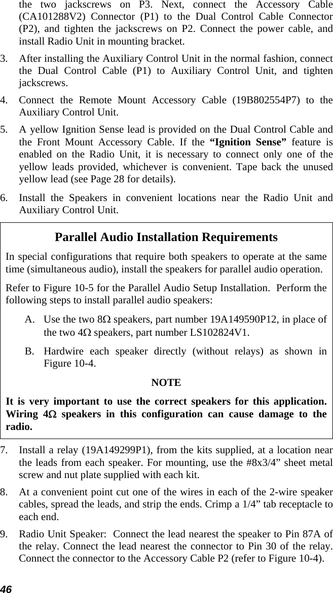 46 the two jackscrews on P3. Next, connect the Accessory Cable (CA101288V2) Connector (P1) to the Dual Control Cable Connector (P2), and tighten the jackscrews on P2. Connect the power cable, and install Radio Unit in mounting bracket. 3.  After installing the Auxiliary Control Unit in the normal fashion, connect the Dual Control Cable (P1) to Auxiliary Control Unit, and tighten jackscrews. 4.  Connect the Remote Mount Accessory Cable (19B802554P7) to the Auxiliary Control Unit. 5.  A yellow Ignition Sense lead is provided on the Dual Control Cable and the Front Mount Accessory Cable. If the “Ignition Sense” feature is enabled on the Radio Unit, it is necessary to connect only one of the yellow leads provided, whichever is convenient. Tape back the unused yellow lead (see Page 28 for details).  6.  Install the Speakers in convenient locations near the Radio Unit and Auxiliary Control Unit. Parallel Audio Installation Requirements In special configurations that require both speakers to operate at the same time (simultaneous audio), install the speakers for parallel audio operation. Refer to Figure 10-5 for the Parallel Audio Setup Installation.  Perform the following steps to install parallel audio speakers: A.  Use the two 8Ω speakers, part number 19A149590P12, in place of the two 4Ω speakers, part number LS102824V1. B.  Hardwire each speaker directly (without relays) as shown in Figure 10-4. NOTE It is very important to use the correct speakers for this application. Wiring 4Ω speakers in this configuration can cause damage to the radio. 7.  Install a relay (19A149299P1), from the kits supplied, at a location near the leads from each speaker. For mounting, use the #8x3/4” sheet metal screw and nut plate supplied with each kit. 8.  At a convenient point cut one of the wires in each of the 2-wire speaker cables, spread the leads, and strip the ends. Crimp a 1/4” tab receptacle to each end. 9.  Radio Unit Speaker:  Connect the lead nearest the speaker to Pin 87A of the relay. Connect the lead nearest the connector to Pin 30 of the relay. Connect the connector to the Accessory Cable P2 (refer to Figure 10-4). 
