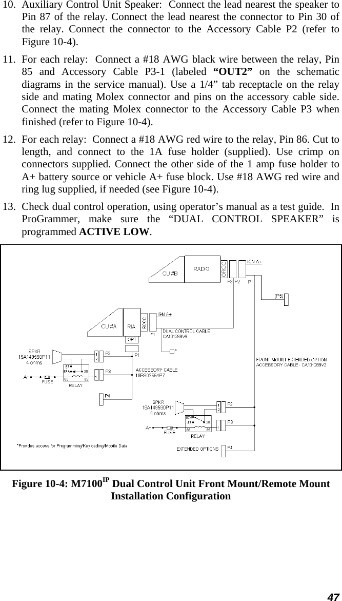 47 10.  Auxiliary Control Unit Speaker:  Connect the lead nearest the speaker to Pin 87 of the relay. Connect the lead nearest the connector to Pin 30 of the relay. Connect the connector to the Accessory Cable P2 (refer to Figure 10-4).  11.  For each relay:  Connect a #18 AWG black wire between the relay, Pin 85 and Accessory Cable P3-1 (labeled “OUT2” on the schematic diagrams in the service manual). Use a 1/4” tab receptacle on the relay side and mating Molex connector and pins on the accessory cable side. Connect the mating Molex connector to the Accessory Cable P3 when finished (refer to Figure 10-4). 12.  For each relay:  Connect a #18 AWG red wire to the relay, Pin 86. Cut to length, and connect to the 1A fuse holder (supplied). Use crimp on connectors supplied. Connect the other side of the 1 amp fuse holder to A+ battery source or vehicle A+ fuse block. Use #18 AWG red wire and ring lug supplied, if needed (see Figure 10-4). 13.  Check dual control operation, using operator’s manual as a test guide.  In ProGrammer, make sure the “DUAL CONTROL SPEAKER” is programmed ACTIVE LOW.  Figure 10-4: M7100IP Dual Control Unit Front Mount/Remote Mount Installation Configuration 