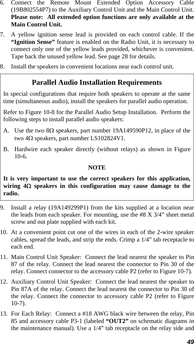 49 6. Connect the Remote Mount Extended Option Accessory Cable (19B802554P7) to the Auxiliary Control Unit and the Main Control Unit.  Please note:  All extended option functions are only available at the Main Control Unit. 7.  A yellow ignition sense lead is provided on each control cable. If the “Ignition Sense” feature is enabled on the Radio Unit, it is necessary to connect only one of the yellow leads provided, whichever is convenient. Tape back the unused yellow lead. See page 28 for details. 8.  Install the speakers in convenient locations near each control unit. Parallel Audio Installation Requirements In special configurations that require both speakers to operate at the same time (simultaneous audio), install the speakers for parallel audio operation. Refer to Figure 10-8 for the Parallel Audio Setup Installation.  Perform the following steps to install parallel audio speakers: A.  Use the two 8Ω speakers, part number 19A149590P12, in place of the two 4Ω speakers, part number LS102824V1. B.  Hardwire each speaker directly (without relays) as shown in Figure 10-6. NOTE It is very important to use the correct speakers for this application, wiring 4Ω speakers in this configuration may cause damage to the radio. 9.  Install a relay (19A149299P1) from the kits supplied at a location near the leads from each speaker. For mounting, use the #8 X 3/4” sheet metal screw and nut plate supplied with each kit. 10.  At a convenient point cut one of the wires in each of the 2-wire speaker cables, spread the leads, and strip the ends. Crimp a 1/4” tab receptacle to each end. 11.  Main Control Unit Speaker:  Connect the lead nearest the speaker to Pin 87 of the relay. Connect the lead nearest the connector to Pin 30 of the relay. Connect connector to the accessory cable P2 (refer to Figure 10-7).  12.  Auxiliary Control Unit Speaker:  Connect the lead nearest the speaker to Pin 87A of the relay. Connect the lead nearest the connector to Pin 30 of the relay. Connect the connector to accessory cable P2 (refer to Figure 10-7). 13.  For Each Relay:  Connect a #18 AWG black wire between the relay, Pin 85 and accessory cable P3-1 (labeled “OUT2” on schematic diagrams in the maintenance manual). Use a 1/4” tab receptacle on the relay side and 