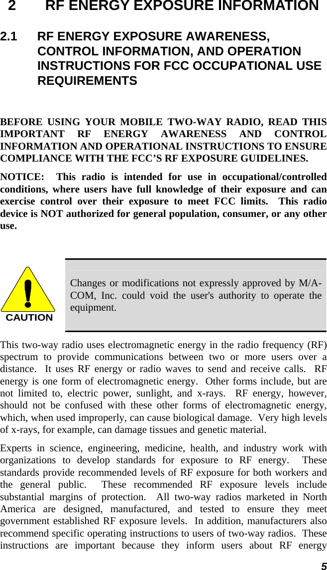 5 2  RF ENERGY EXPOSURE INFORMATION 2.1  RF ENERGY EXPOSURE AWARENESS, CONTROL INFORMATION, AND OPERATION INSTRUCTIONS FOR FCC OCCUPATIONAL USE REQUIREMENTS  BEFORE USING YOUR MOBILE TWO-WAY RADIO, READ THIS IMPORTANT RF ENERGY AWARENESS AND CONTROL INFORMATION AND OPERATIONAL INSTRUCTIONS TO ENSURE COMPLIANCE WITH THE FCC’S RF EXPOSURE GUIDELINES. NOTICE:  This radio is intended for use in occupational/controlled conditions, where users have full knowledge of their exposure and can exercise control over their exposure to meet FCC limits.  This radio device is NOT authorized for general population, consumer, or any other use.  CAUTION Changes or modifications not expressly approved by M/A-COM, Inc. could void the user&apos;s authority to operate the equipment. This two-way radio uses electromagnetic energy in the radio frequency (RF) spectrum to provide communications between two or more users over a distance.  It uses RF energy or radio waves to send and receive calls.  RF energy is one form of electromagnetic energy.  Other forms include, but are not limited to, electric power, sunlight, and x-rays.  RF energy, however, should not be confused with these other forms of electromagnetic energy, which, when used improperly, can cause biological damage.  Very high levels of x-rays, for example, can damage tissues and genetic material. Experts in science, engineering, medicine, health, and industry work with organizations to develop standards for exposure to RF energy.  These standards provide recommended levels of RF exposure for both workers and the general public.  These recommended RF exposure levels include substantial margins of protection.  All two-way radios marketed in North America are designed, manufactured, and tested to ensure they meet government established RF exposure levels.  In addition, manufacturers also recommend specific operating instructions to users of two-way radios.  These instructions are important because they inform users about RF energy 