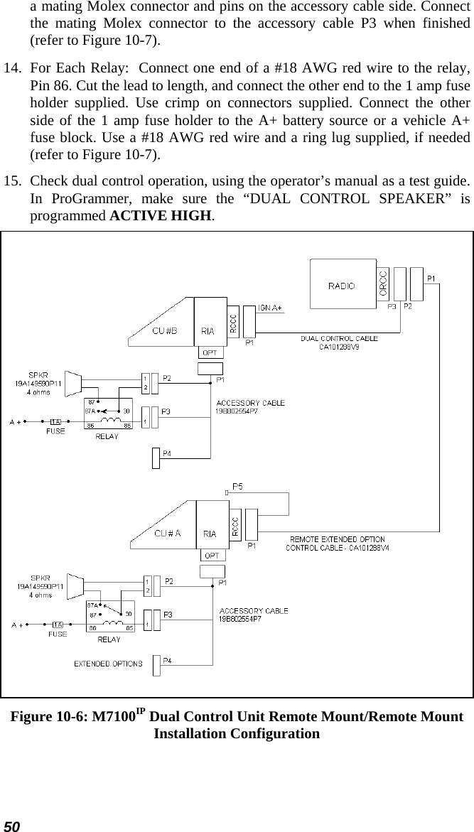50 a mating Molex connector and pins on the accessory cable side. Connect the mating Molex connector to the accessory cable P3 when finished (refer to Figure 10-7). 14.  For Each Relay:  Connect one end of a #18 AWG red wire to the relay, Pin 86. Cut the lead to length, and connect the other end to the 1 amp fuse holder supplied. Use crimp on connectors supplied. Connect the other side of the 1 amp fuse holder to the A+ battery source or a vehicle A+ fuse block. Use a #18 AWG red wire and a ring lug supplied, if needed (refer to Figure 10-7). 15.  Check dual control operation, using the operator’s manual as a test guide. In ProGrammer, make sure the “DUAL CONTROL SPEAKER” is programmed ACTIVE HIGH.  Figure 10-6: M7100IP Dual Control Unit Remote Mount/Remote Mount Installation Configuration 