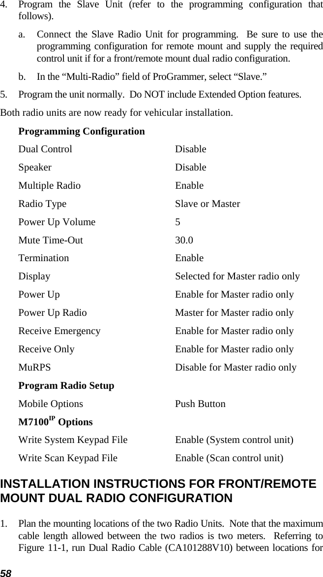 58 4.  Program the Slave Unit (refer to the programming configuration that follows). a.  Connect the Slave Radio Unit for programming.  Be sure to use the programming configuration for remote mount and supply the required control unit if for a front/remote mount dual radio configuration. b.  In the “Multi-Radio” field of ProGrammer, select “Slave.” 5.  Program the unit normally.  Do NOT include Extended Option features.   Both radio units are now ready for vehicular installation. Programming Configuration Dual Control  Disable Speaker Disable Multiple Radio  Enable Radio Type  Slave or Master Power Up Volume  5 Mute Time-Out  30.0 Termination Enable Display  Selected for Master radio only Power Up  Enable for Master radio only Power Up Radio  Master for Master radio only Receive Emergency  Enable for Master radio only Receive Only  Enable for Master radio only MuRPS  Disable for Master radio only Program Radio Setup Mobile Options  Push Button M7100IP Options Write System Keypad File  Enable (System control unit) Write Scan Keypad File  Enable (Scan control unit) INSTALLATION INSTRUCTIONS FOR FRONT/REMOTE MOUNT DUAL RADIO CONFIGURATION 1.  Plan the mounting locations of the two Radio Units.  Note that the maximum cable length allowed between the two radios is two meters.  Referring to Figure 11-1, run Dual Radio Cable (CA101288V10) between locations for 