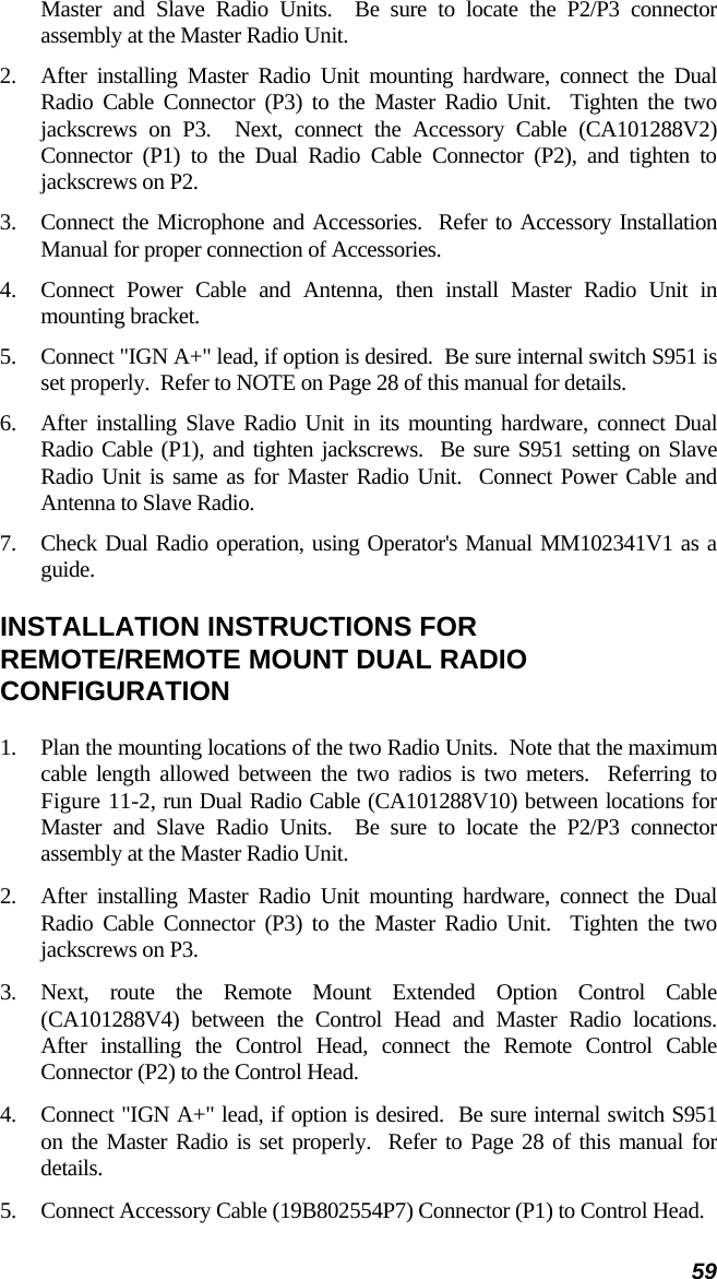 59 Master and Slave Radio Units.  Be sure to locate the P2/P3 connector assembly at the Master Radio Unit. 2.  After installing Master Radio Unit mounting hardware, connect the Dual Radio Cable Connector (P3) to the Master Radio Unit.  Tighten the two jackscrews on P3.  Next, connect the Accessory Cable (CA101288V2) Connector (P1) to the Dual Radio Cable Connector (P2), and tighten to jackscrews on P2. 3.  Connect the Microphone and Accessories.  Refer to Accessory Installation Manual for proper connection of Accessories. 4.  Connect Power Cable and Antenna, then install Master Radio Unit in mounting bracket. 5.  Connect &quot;IGN A+&quot; lead, if option is desired.  Be sure internal switch S951 is set properly.  Refer to NOTE on Page 28 of this manual for details. 6.  After installing Slave Radio Unit in its mounting hardware, connect Dual Radio Cable (P1), and tighten jackscrews.  Be sure S951 setting on Slave Radio Unit is same as for Master Radio Unit.  Connect Power Cable and Antenna to Slave Radio. 7.  Check Dual Radio operation, using Operator&apos;s Manual MM102341V1 as a guide. INSTALLATION INSTRUCTIONS FOR REMOTE/REMOTE MOUNT DUAL RADIO CONFIGURATION 1.  Plan the mounting locations of the two Radio Units.  Note that the maximum cable length allowed between the two radios is two meters.  Referring to Figure 11-2, run Dual Radio Cable (CA101288V10) between locations for Master and Slave Radio Units.  Be sure to locate the P2/P3 connector assembly at the Master Radio Unit. 2.  After installing Master Radio Unit mounting hardware, connect the Dual Radio Cable Connector (P3) to the Master Radio Unit.  Tighten the two jackscrews on P3. 3.  Next, route the Remote Mount Extended Option Control Cable (CA101288V4) between the Control Head and Master Radio locations.  After installing the Control Head, connect the Remote Control Cable Connector (P2) to the Control Head. 4.  Connect &quot;IGN A+&quot; lead, if option is desired.  Be sure internal switch S951 on the Master Radio is set properly.  Refer to Page 28 of this manual for details. 5.  Connect Accessory Cable (19B802554P7) Connector (P1) to Control Head. 