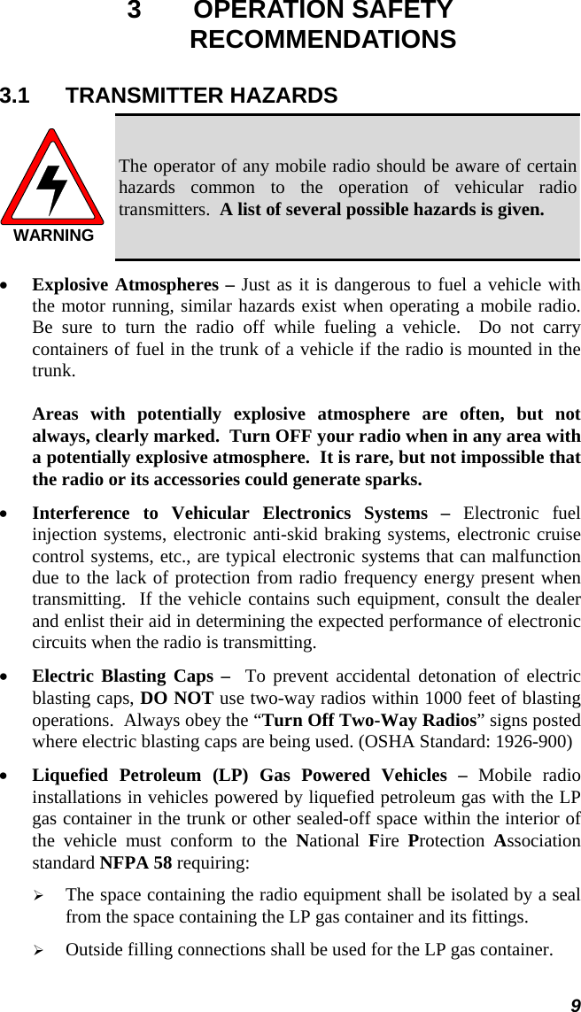9 3 OPERATION SAFETY RECOMMENDATIONS 3.1 TRANSMITTER HAZARDS WARNING The operator of any mobile radio should be aware of certain hazards common to the operation of vehicular radio transmitters.  A list of several possible hazards is given. •  Explosive Atmospheres – Just as it is dangerous to fuel a vehicle with the motor running, similar hazards exist when operating a mobile radio.  Be sure to turn the radio off while fueling a vehicle.  Do not carry containers of fuel in the trunk of a vehicle if the radio is mounted in the trunk.  Areas with potentially explosive atmosphere are often, but not always, clearly marked.  Turn OFF your radio when in any area with a potentially explosive atmosphere.  It is rare, but not impossible that the radio or its accessories could generate sparks. •  Interference to Vehicular Electronics Systems – Electronic fuel injection systems, electronic anti-skid braking systems, electronic cruise control systems, etc., are typical electronic systems that can malfunction due to the lack of protection from radio frequency energy present when transmitting.  If the vehicle contains such equipment, consult the dealer and enlist their aid in determining the expected performance of electronic circuits when the radio is transmitting. •  Electric Blasting Caps –  To prevent accidental detonation of electric blasting caps, DO NOT use two-way radios within 1000 feet of blasting operations.  Always obey the “Turn Off Two-Way Radios” signs posted where electric blasting caps are being used. (OSHA Standard: 1926-900) •  Liquefied Petroleum (LP) Gas Powered Vehicles – Mobile radio installations in vehicles powered by liquefied petroleum gas with the LP gas container in the trunk or other sealed-off space within the interior of the vehicle must conform to the National  Fire  Protection  Association standard NFPA 58 requiring:   The space containing the radio equipment shall be isolated by a seal from the space containing the LP gas container and its fittings.   Outside filling connections shall be used for the LP gas container. 