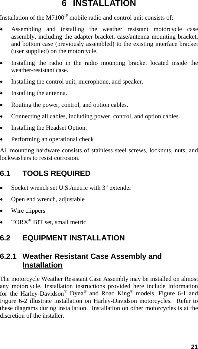  21 6 INSTALLATION Installation of the M7100IP mobile radio and control unit consists of: •  Assembling and installing the weather resistant motorcycle case assembly, including the adapter bracket, case/antenna mounting bracket, and bottom case (previously assembled) to the existing interface bracket (user supplied) on the motorcycle. •  Installing the radio in the radio mounting bracket located inside the weather-resistant case. •  Installing the control unit, microphone, and speaker. •  Installing the antenna. •  Routing the power, control, and option cables. •  Connecting all cables, including power, control, and option cables. •  Installing the Headset Option. •  Performing an operational check All mounting hardware consists of stainless steel screws, locknuts, nuts, and lockwashers to resist corrosion. 6.1 TOOLS REQUIRED •  Socket wrench set U.S./metric with 3&quot; extender •  Open end wrench, adjustable •  Wire clippers •  TORX® BIT set, small metric 6.2 EQUIPMENT INSTALLATION 6.2.1  Weather Resistant Case Assembly and Installation The motorcycle Weather Resistant Case Assembly may be installed on almost any motorcycle. Installation instructions provided here include information for the Harley-Davidson® Dyna® and Road King® models. Figure 6-1 and Figure 6-2 illustrate installation on Harley-Davidson motorcycles.  Refer to these diagrams during installation.  Installation on other motorcycles is at the discretion of the installer. 