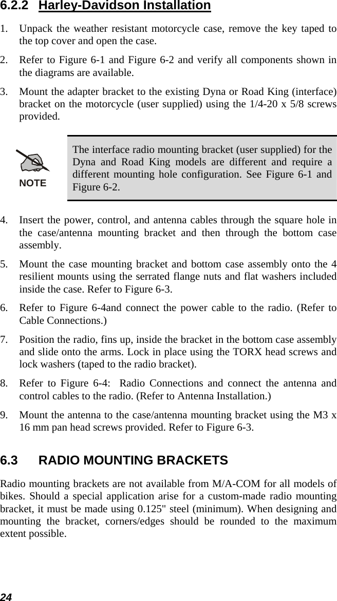 24 6.2.2 Harley-Davidson Installation 1.  Unpack the weather resistant motorcycle case, remove the key taped to the top cover and open the case. 2.  Refer to Figure 6-1 and Figure 6-2 and verify all components shown in the diagrams are available. 3.  Mount the adapter bracket to the existing Dyna or Road King (interface) bracket on the motorcycle (user supplied) using the 1/4-20 x 5/8 screws provided.  NOTE The interface radio mounting bracket (user supplied) for the Dyna and Road King models are different and require a different mounting hole configuration. See Figure 6-1 and Figure 6-2.  4.  Insert the power, control, and antenna cables through the square hole in the case/antenna mounting bracket and then through the bottom case assembly. 5.  Mount the case mounting bracket and bottom case assembly onto the 4 resilient mounts using the serrated flange nuts and flat washers included inside the case. Refer to Figure 6-3. 6.  Refer to Figure 6-4and connect the power cable to the radio. (Refer to Cable Connections.) 7.  Position the radio, fins up, inside the bracket in the bottom case assembly and slide onto the arms. Lock in place using the TORX head screws and lock washers (taped to the radio bracket). 8.  Refer to Figure 6-4:  Radio Connections and connect the antenna and control cables to the radio. (Refer to Antenna Installation.) 9.  Mount the antenna to the case/antenna mounting bracket using the M3 x 16 mm pan head screws provided. Refer to Figure 6-3. 6.3  RADIO MOUNTING BRACKETS Radio mounting brackets are not available from M/A-COM for all models of bikes. Should a special application arise for a custom-made radio mounting bracket, it must be made using 0.125&quot; steel (minimum). When designing and mounting the bracket, corners/edges should be rounded to the maximum extent possible. 