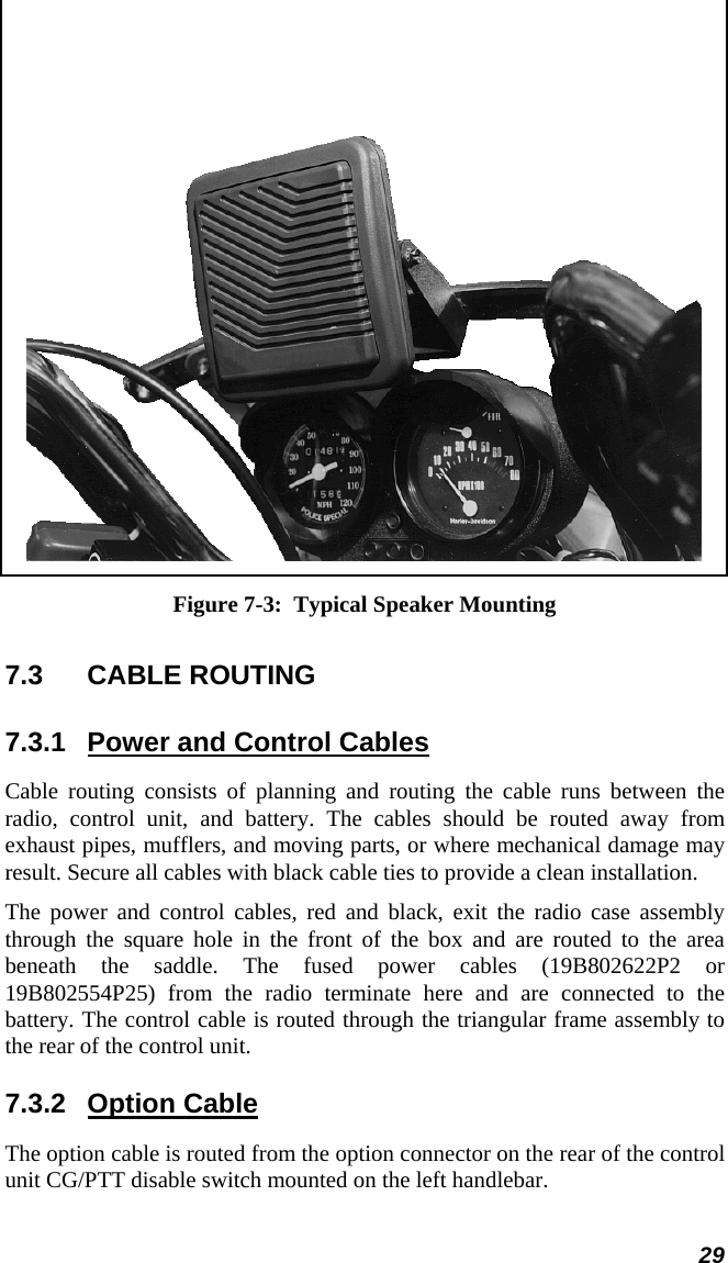  29  Figure 7-3:  Typical Speaker Mounting 7.3  CABLE ROUTING  7.3.1  Power and Control Cables Cable routing consists of planning and routing the cable runs between the radio, control unit, and battery. The cables should be routed away from exhaust pipes, mufflers, and moving parts, or where mechanical damage may result. Secure all cables with black cable ties to provide a clean installation. The power and control cables, red and black, exit the radio case assembly through the square hole in the front of the box and are routed to the area beneath the saddle. The fused power cables (19B802622P2 or 19B802554P25) from the radio terminate here and are connected to the battery. The control cable is routed through the triangular frame assembly to the rear of the control unit. 7.3.2 Option Cable The option cable is routed from the option connector on the rear of the control unit CG/PTT disable switch mounted on the left handlebar. 