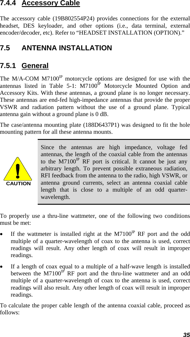  35 7.4.4 Accessory Cable  The accessory cable (19B802554P24) provides connections for the external headset, DES keyloader, and other options (i.e., data terminal, external encoder/decoder, etc). Refer to “HEADSET INSTALLATION (OPTION).” 7.5 ANTENNA INSTALLATION 7.5.1 General The M/A-COM M7100IP motorcycle options are designed for use with the antennas listed in Table 5-1: M7100IP Motorcycle Mounted Option and Accessory Kits. With these antennas, a ground plane is no longer necessary. These antennas are end-fed high-impedance antennas that provide the proper VSWR and radiation pattern without the use of a ground plane. Typical antenna gain without a ground plane is 0 dB.  The case/antenna mounting plate (188D6437P1) was designed to fit the hole mounting pattern for all these antenna mounts. CAUTION Since the antennas are high impedance, voltage fed antennas, the length of the coaxial cable from the antennas to the M7100IP RF port is critical. It cannot be just any arbitrary length. To prevent possible extraneous radiation, RFI feedback from the antenna to the radio, high VSWR, or antenna ground currents, select an antenna coaxial cable length that is close to a multiple of an odd quarter-wavelength. To properly use a thru-line wattmeter, one of the following two conditions must be met: •  If the wattmeter is installed right at the M7100IP RF port and the odd multiple of a quarter-wavelength of coax to the antenna is used, correct readings will result. Any other length of coax will result in improper readings. •  If a length of coax equal to a multiple of a half-wave length is installed between the M7100IP RF port and the thru-line wattmeter and an odd multiple of a quarter-wavelength of coax to the antenna is used, correct readings will also result. Any other length of coax will result in improper readings. To calculate the proper cable length of the antenna coaxial cable, proceed as follows: 