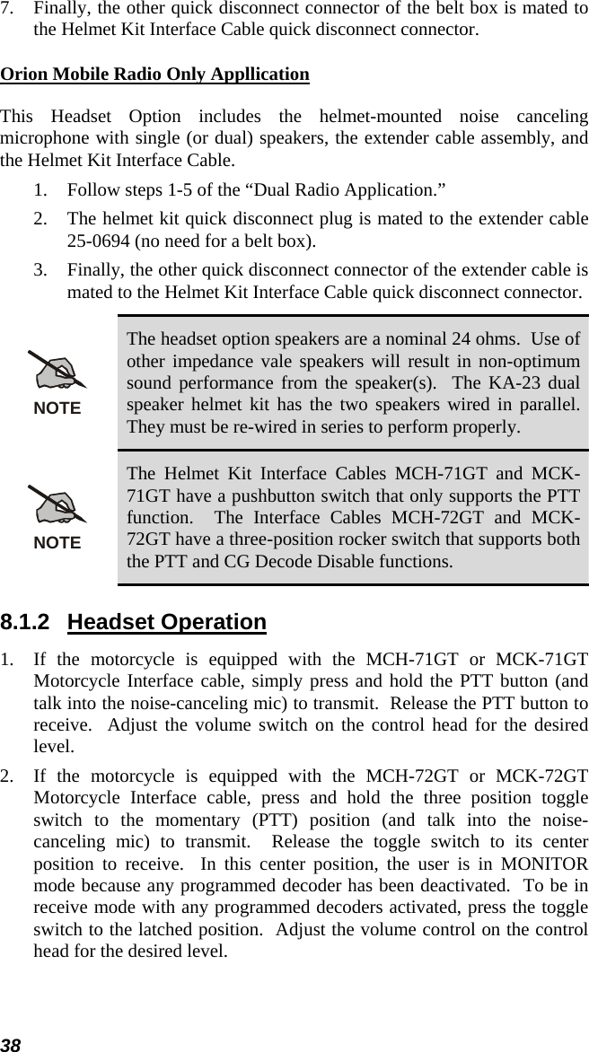 38 7.  Finally, the other quick disconnect connector of the belt box is mated to the Helmet Kit Interface Cable quick disconnect connector. Orion Mobile Radio Only Appllication This Headset Option includes the helmet-mounted noise canceling microphone with single (or dual) speakers, the extender cable assembly, and the Helmet Kit Interface Cable. 1.  Follow steps 1-5 of the “Dual Radio Application.” 2.  The helmet kit quick disconnect plug is mated to the extender cable 25-0694 (no need for a belt box). 3.  Finally, the other quick disconnect connector of the extender cable is mated to the Helmet Kit Interface Cable quick disconnect connector. NOTE The headset option speakers are a nominal 24 ohms.  Use of other impedance vale speakers will result in non-optimum sound performance from the speaker(s).  The KA-23 dual speaker helmet kit has the two speakers wired in parallel.  They must be re-wired in series to perform properly. NOTE The Helmet Kit Interface Cables MCH-71GT and MCK-71GT have a pushbutton switch that only supports the PTT function.  The Interface Cables MCH-72GT and MCK-72GT have a three-position rocker switch that supports both the PTT and CG Decode Disable functions. 8.1.2 Headset Operation 1.  If the motorcycle is equipped with the MCH-71GT or MCK-71GT Motorcycle Interface cable, simply press and hold the PTT button (and talk into the noise-canceling mic) to transmit.  Release the PTT button to receive.  Adjust the volume switch on the control head for the desired level. 2.  If the motorcycle is equipped with the MCH-72GT or MCK-72GT Motorcycle Interface cable, press and hold the three position toggle switch to the momentary (PTT) position (and talk into the noise-canceling mic) to transmit.  Release the toggle switch to its center position to receive.  In this center position, the user is in MONITOR mode because any programmed decoder has been deactivated.  To be in receive mode with any programmed decoders activated, press the toggle switch to the latched position.  Adjust the volume control on the control head for the desired level.  