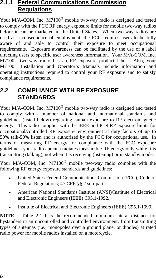 6 2.1.1  Federal Communications Commission Regulations Your M/A-COM, Inc. M7100IP mobile two-way radio is designed and tested to comply with the FCC RF energy exposure limits for mobile two-way radios before it can be marketed in the United States.  When two-way radios are used as a consequence of employment, the FCC requires users to be fully aware of and able to control their exposure to meet occupational requirements.  Exposure awareness can be facilitated by the use of a label directing users to specific user awareness information.  Your M/A-COM, Inc. M7100IP two-way radio has an RF exposure product label.  Also, your M7100IP Installation and Operator’s Manuals include information and operating instructions required to control your RF exposure and to satisfy compliance requirements. 2.2  COMPLIANCE WITH RF EXPOSURE STANDARDS Your M/A-COM, Inc. M7100IP mobile two-way radio is designed and tested to comply with a number of national and international standards and guidelines (listed below) regarding human exposure to RF electromagnetic energy.  This radio complies with the IEEE and ICNIRP exposure limits for occupational/controlled RF exposure environment at duty factors of up to 50% talk-50% listen and is authorized by the FCC for occupational use.  In terms of measuring RF energy for compliance with the FCC exposure guidelines, your radio antenna radiates measurable RF energy only while it is transmitting (talking), not when it is receiving (listening) or in standby mode. Your M/A-COM, Inc. M7100IP mobile two-way radio complies with the following RF energy exposure standards and guidelines: •  United States Federal Communications Commission (FCC), Code of Federal Regulations; 47 CFR §§ 2 sub-part J. •  American National Standards Institute (ANSI)/Institute of Electrical and Electronic Engineers (IEEE) C95.1-1992. •  Institute of Electrical and Electronic Engineers (IEEE) C95.1-1999. NOTE – Table 2-1 lists the recommended minimum lateral distance for bystanders in an uncontrolled and controlled environment, from transmitting types of antennas (i.e., monopoles over a ground plane, or dipoles) at rated radio power for mobile radios installed on a motorcycle. 