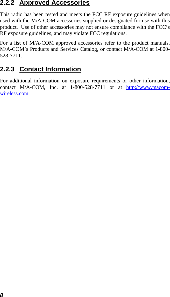 8 2.2.2 Approved Accessories This radio has been tested and meets the FCC RF exposure guidelines when used with the M/A-COM accessories supplied or designated for use with this product.  Use of other accessories may not ensure compliance with the FCC’s RF exposure guidelines, and may violate FCC regulations. For a list of M/A-COM approved accessories refer to the product manuals, M/A-COM’s Products and Services Catalog, or contact M/A-COM at 1-800-528-7711. 2.2.3 Contact Information For additional information on exposure requirements or other information, contact M/A-COM, Inc. at 1-800-528-7711 or at http://www.macom-wireless.com. 