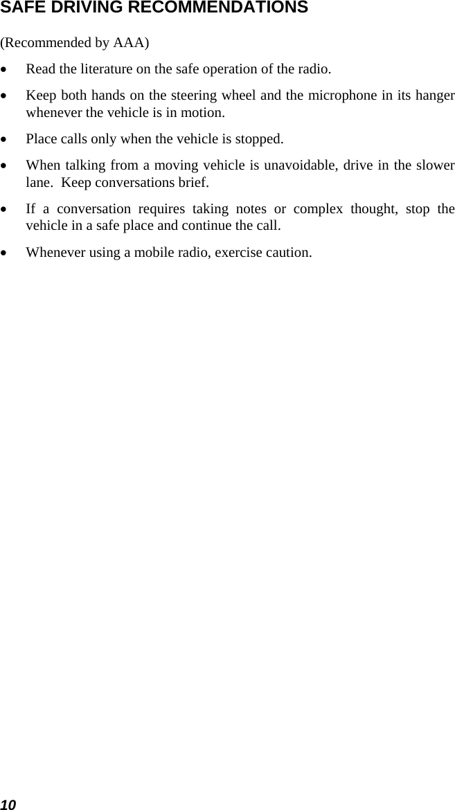10 SAFE DRIVING RECOMMENDATIONS (Recommended by AAA) •  Read the literature on the safe operation of the radio. •  Keep both hands on the steering wheel and the microphone in its hanger whenever the vehicle is in motion. •  Place calls only when the vehicle is stopped. •  When talking from a moving vehicle is unavoidable, drive in the slower lane.  Keep conversations brief. •  If a conversation requires taking notes or complex thought, stop the vehicle in a safe place and continue the call. •  Whenever using a mobile radio, exercise caution.  
