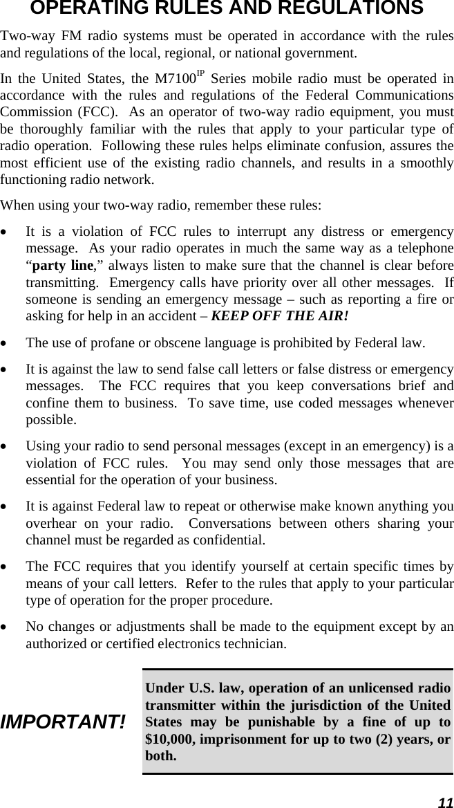 11 OPERATING RULES AND REGULATIONS Two-way FM radio systems must be operated in accordance with the rules and regulations of the local, regional, or national government. In the United States, the M7100IP Series mobile radio must be operated in accordance with the rules and regulations of the Federal Communications Commission (FCC).  As an operator of two-way radio equipment, you must be thoroughly familiar with the rules that apply to your particular type of radio operation.  Following these rules helps eliminate confusion, assures the most efficient use of the existing radio channels, and results in a smoothly functioning radio network. When using your two-way radio, remember these rules: •  It is a violation of FCC rules to interrupt any distress or emergency message.  As your radio operates in much the same way as a telephone “party line,” always listen to make sure that the channel is clear before transmitting.  Emergency calls have priority over all other messages.  If someone is sending an emergency message – such as reporting a fire or asking for help in an accident – KEEP OFF THE AIR! •  The use of profane or obscene language is prohibited by Federal law. •  It is against the law to send false call letters or false distress or emergency messages.  The FCC requires that you keep conversations brief and confine them to business.  To save time, use coded messages whenever possible. •  Using your radio to send personal messages (except in an emergency) is a violation of FCC rules.  You may send only those messages that are essential for the operation of your business. •  It is against Federal law to repeat or otherwise make known anything you overhear on your radio.  Conversations between others sharing your channel must be regarded as confidential. •  The FCC requires that you identify yourself at certain specific times by means of your call letters.  Refer to the rules that apply to your particular type of operation for the proper procedure. •  No changes or adjustments shall be made to the equipment except by an authorized or certified electronics technician.  IMPORTANT! Under U.S. law, operation of an unlicensed radio transmitter within the jurisdiction of the United States may be punishable by a fine of up to $10,000, imprisonment for up to two (2) years, or both. 