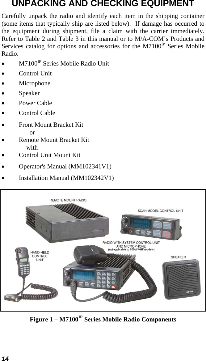 14 UNPACKING AND CHECKING EQUIPMENT Carefully unpack the radio and identify each item in the shipping container (some items that typically ship are listed below).  If damage has occurred to the equipment during shipment, file a claim with the carrier immediately. Refer to Table 2 and Table 3 in this manual or to M/A-COM’s Products and Services catalog for options and accessories for the M7100IP Series Mobile Radio. •  M7100IP Series Mobile Radio Unit •  Control Unit •  Microphone •  Speaker •  Power Cable •  Control Cable •  Front Mount Bracket Kit        or •  Remote Mount Bracket Kit    with •  Control Unit Mount Kit •  Operator&apos;s Manual (MM102341V1) •  Installation Manual (MM102342V1)  Figure 1 – M7100IP Series Mobile Radio Components 