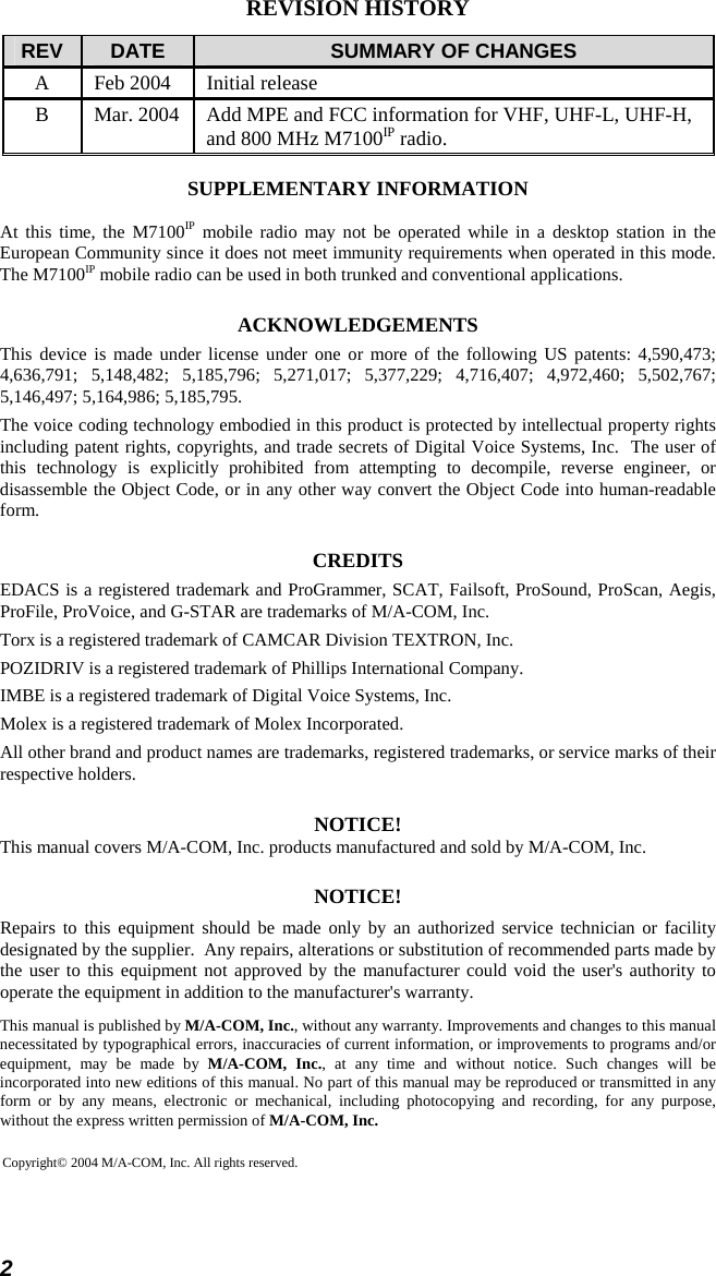 2 REVISION HISTORY REV  DATE  SUMMARY OF CHANGES A  Feb 2004  Initial release B  Mar. 2004  Add MPE and FCC information for VHF, UHF-L, UHF-H, and 800 MHz M7100IP radio. SUPPLEMENTARY INFORMATION At this time, the M7100IP mobile radio may not be operated while in a desktop station in the European Community since it does not meet immunity requirements when operated in this mode.  The M7100IP mobile radio can be used in both trunked and conventional applications. ACKNOWLEDGEMENTS This device is made under license under one or more of the following US patents: 4,590,473; 4,636,791; 5,148,482; 5,185,796; 5,271,017; 5,377,229; 4,716,407; 4,972,460; 5,502,767; 5,146,497; 5,164,986; 5,185,795. The voice coding technology embodied in this product is protected by intellectual property rights including patent rights, copyrights, and trade secrets of Digital Voice Systems, Inc.  The user of this technology is explicitly prohibited from attempting to decompile, reverse engineer, or disassemble the Object Code, or in any other way convert the Object Code into human-readable form. CREDITS EDACS is a registered trademark and ProGrammer, SCAT, Failsoft, ProSound, ProScan, Aegis, ProFile, ProVoice, and G-STAR are trademarks of M/A-COM, Inc. Torx is a registered trademark of CAMCAR Division TEXTRON, Inc. POZIDRIV is a registered trademark of Phillips International Company. IMBE is a registered trademark of Digital Voice Systems, Inc. Molex is a registered trademark of Molex Incorporated. All other brand and product names are trademarks, registered trademarks, or service marks of their respective holders. NOTICE! This manual covers M/A-COM, Inc. products manufactured and sold by M/A-COM, Inc. NOTICE! Repairs to this equipment should be made only by an authorized service technician or facility designated by the supplier.  Any repairs, alterations or substitution of recommended parts made by the user to this equipment not approved by the manufacturer could void the user&apos;s authority to operate the equipment in addition to the manufacturer&apos;s warranty. This manual is published by M/A-COM, Inc., without any warranty. Improvements and changes to this manual necessitated by typographical errors, inaccuracies of current information, or improvements to programs and/or equipment, may be made by M/A-COM, Inc., at any time and without notice. Such changes will be incorporated into new editions of this manual. No part of this manual may be reproduced or transmitted in any form or by any means, electronic or mechanical, including photocopying and recording, for any purpose, without the express written permission of M/A-COM, Inc. Copyright© 2004 M/A-COM, Inc. All rights reserved. 