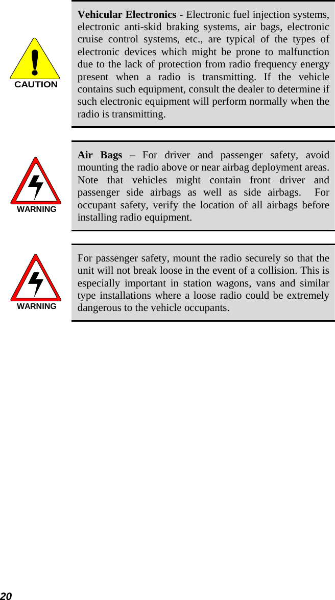 20 CAUTION Vehicular Electronics - Electronic fuel injection systems, electronic anti-skid braking systems, air bags, electronic cruise control systems, etc., are typical of the types of electronic devices which might be prone to malfunction due to the lack of protection from radio frequency energy present when a radio is transmitting. If the vehicle contains such equipment, consult the dealer to determine if such electronic equipment will perform normally when the radio is transmitting.  WARNING Air Bags – For driver and passenger safety, avoid mounting the radio above or near airbag deployment areas.  Note that vehicles might contain front driver and passenger side airbags as well as side airbags.  For occupant safety, verify the location of all airbags before installing radio equipment.  WARNING For passenger safety, mount the radio securely so that the unit will not break loose in the event of a collision. This is especially important in station wagons, vans and similar type installations where a loose radio could be extremely dangerous to the vehicle occupants. 